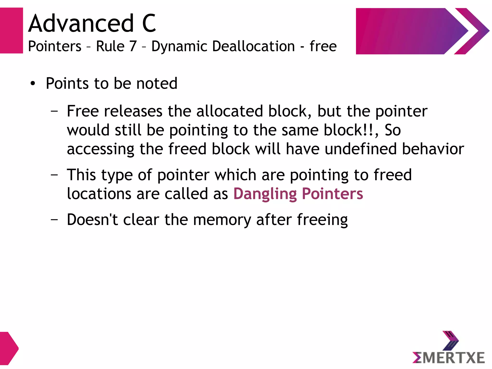 Advanced C
Pointers – Rule 7 – Dynamic Deallocation - free
● Points to be noted
– Free releases the allocated block, but the pointer
would still be pointing to the same block!!, So
accessing the freed block will have undefined behavior
– This type of pointer which are pointing to freed
locations are called as Dangling Pointers
– Doesn't clear the memory after freeing
 