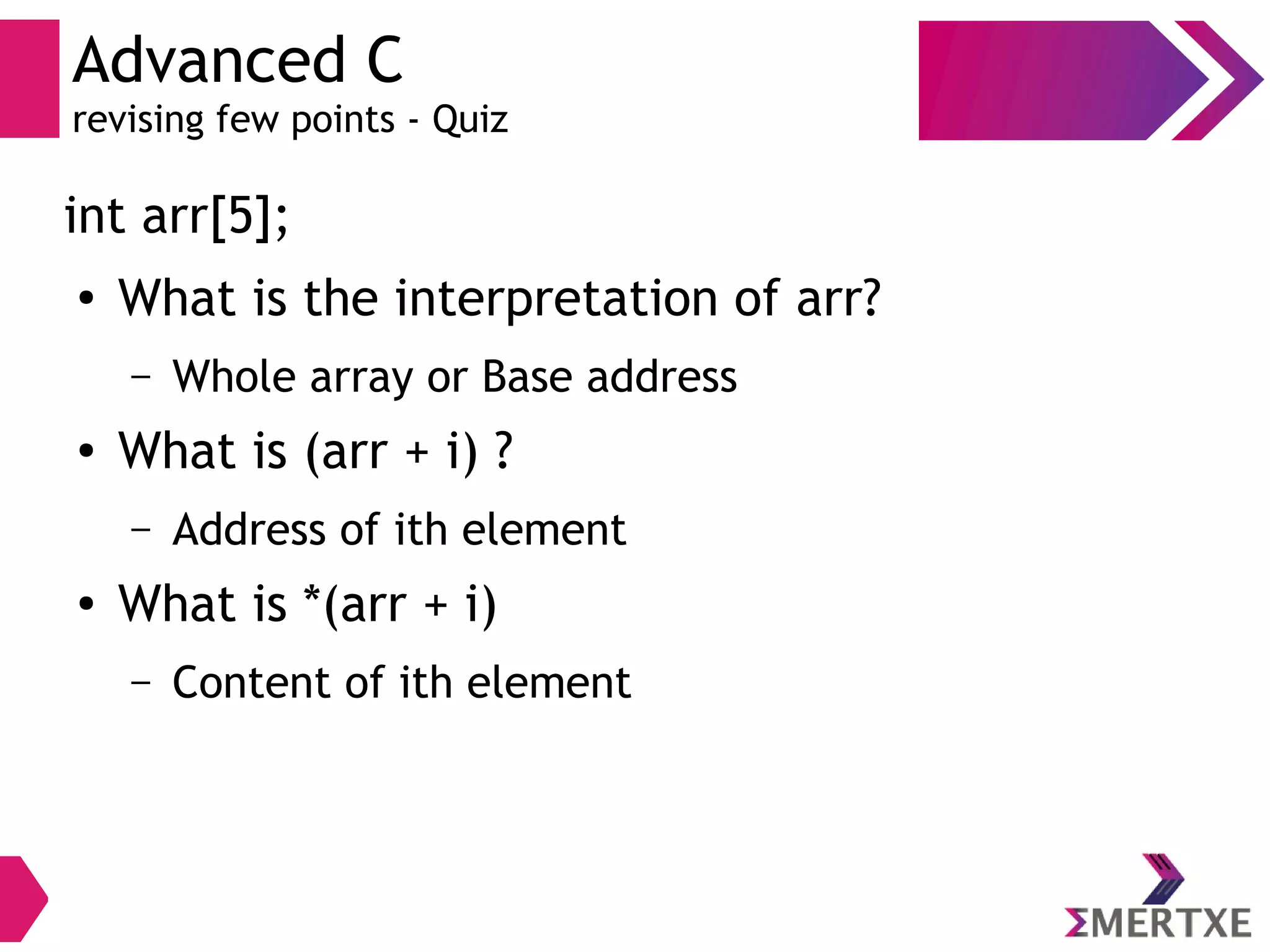 Advanced C
revising few points - Quiz
int arr[5];
●
What is the interpretation of arr?
– Whole array or Base address
● What is (arr + i) ?
– Address of ith element
● What is *(arr + i)
– Content of ith element
 