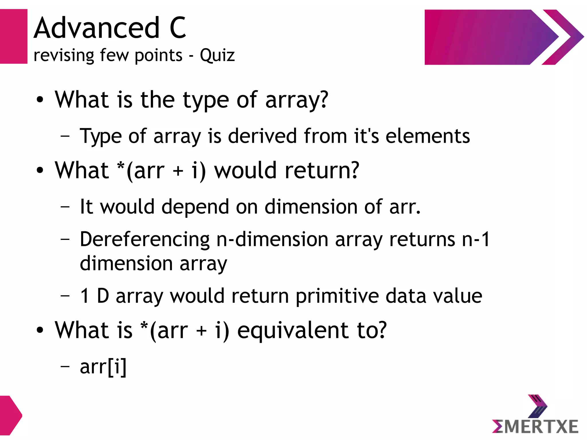 Advanced C
revising few points - Quiz
● What is the type of array?
– Type of array is derived from it's elements
● What *(arr + i) would return?
– It would depend on dimension of arr.
– Dereferencing n-dimension array returns n-1
dimension array
– 1 D array would return primitive data value
● What is *(arr + i) equivalent to?
– arr[i]
 