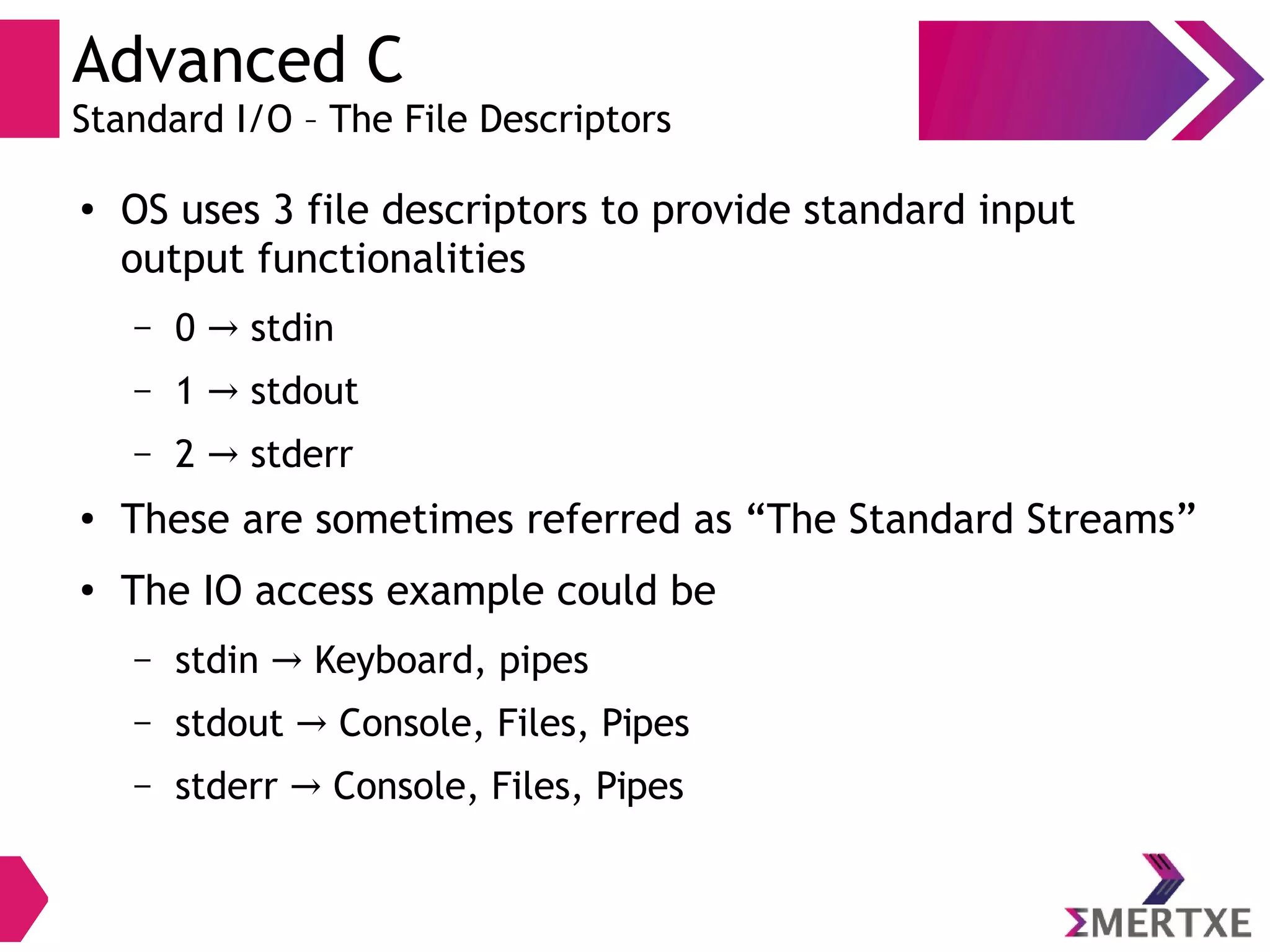 Advanced C
Standard I/O – The File Descriptors
●
OS uses 3 file descriptors to provide standard input
output functionalities
– 0 stdin→
– 1 stdout→
– 2 stderr→
●
These are sometimes referred as “The Standard Streams”
●
The IO access example could be
– stdin Keyboard, pipes→
– stdout Console, Files, Pipes→
– stderr Console, Files, Pipes→
 