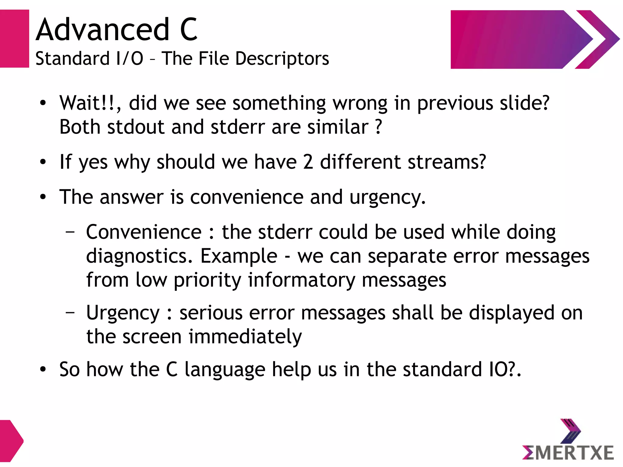 Advanced C
Standard I/O – The File Descriptors
●
Wait!!, did we see something wrong in previous slide?
Both stdout and stderr are similar ?
● If yes why should we have 2 different streams?
●
The answer is convenience and urgency.
– Convenience : the stderr could be used while doing
diagnostics. Example - we can separate error messages
from low priority informatory messages
– Urgency : serious error messages shall be displayed on
the screen immediately
●
So how the C language help us in the standard IO?.
 