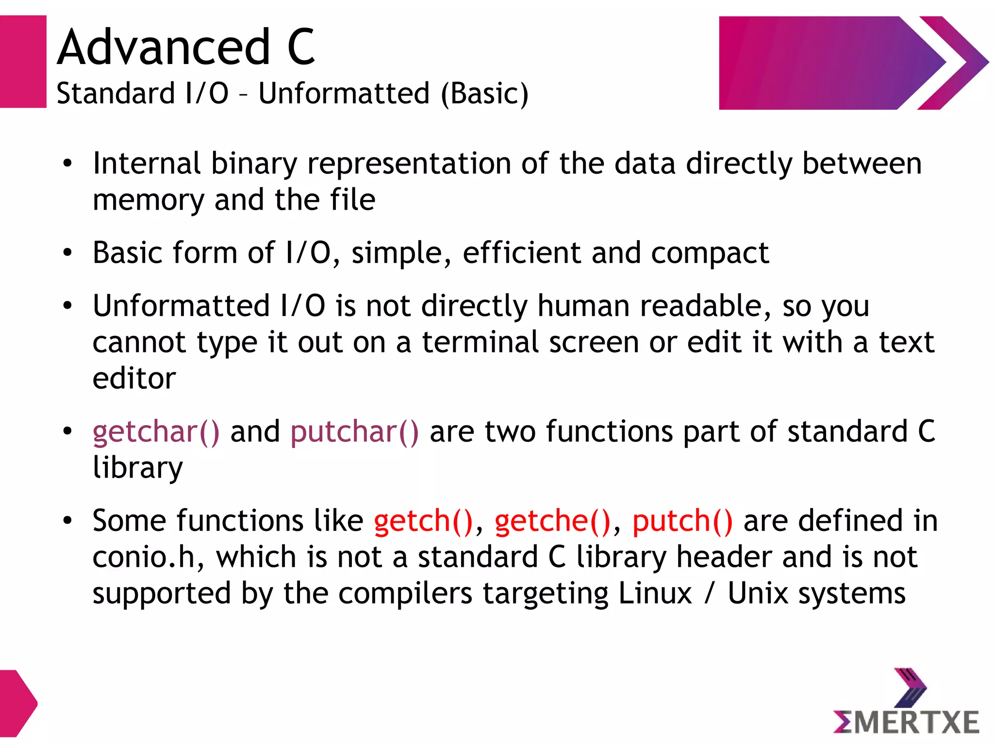 Advanced C
Standard I/O – Unformatted (Basic)
●
Internal binary representation of the data directly between
memory and the file
●
Basic form of I/O, simple, efficient and compact
●
Unformatted I/O is not directly human readable, so you
cannot type it out on a terminal screen or edit it with a text
editor
●
getchar() and putchar() are two functions part of standard C
library
●
Some functions like getch(), getche(), putch() are defined in
conio.h, which is not a standard C library header and is not
supported by the compilers targeting Linux / Unix systems
 