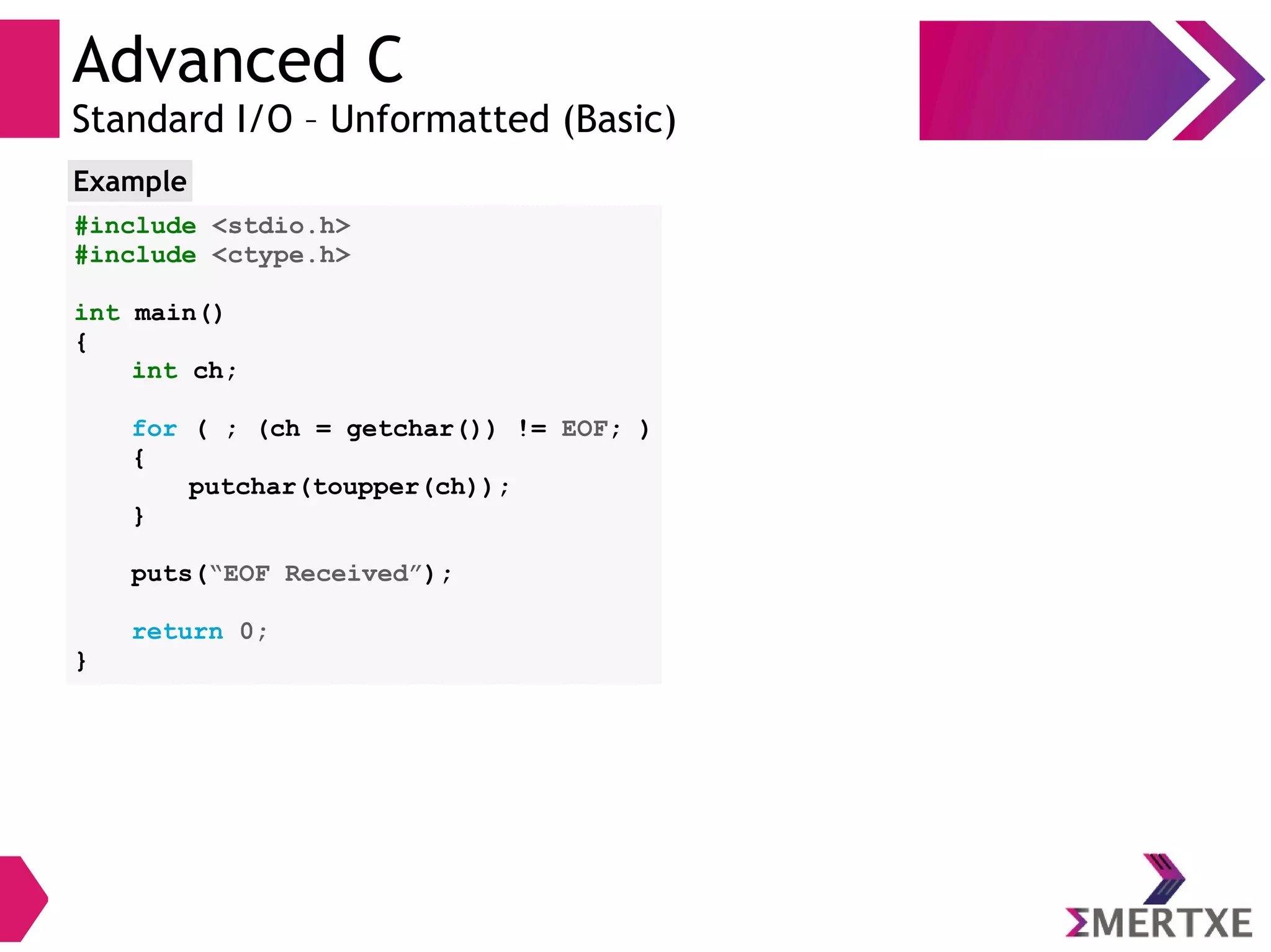 Advanced C
Standard I/O – Unformatted (Basic)
#include <stdio.h>
#include <ctype.h>
int main()
{
int ch;
for ( ; (ch = getchar()) != EOF; )
{
putchar(toupper(ch));
}
puts(“EOF Received”);
return 0;
}
Example
 