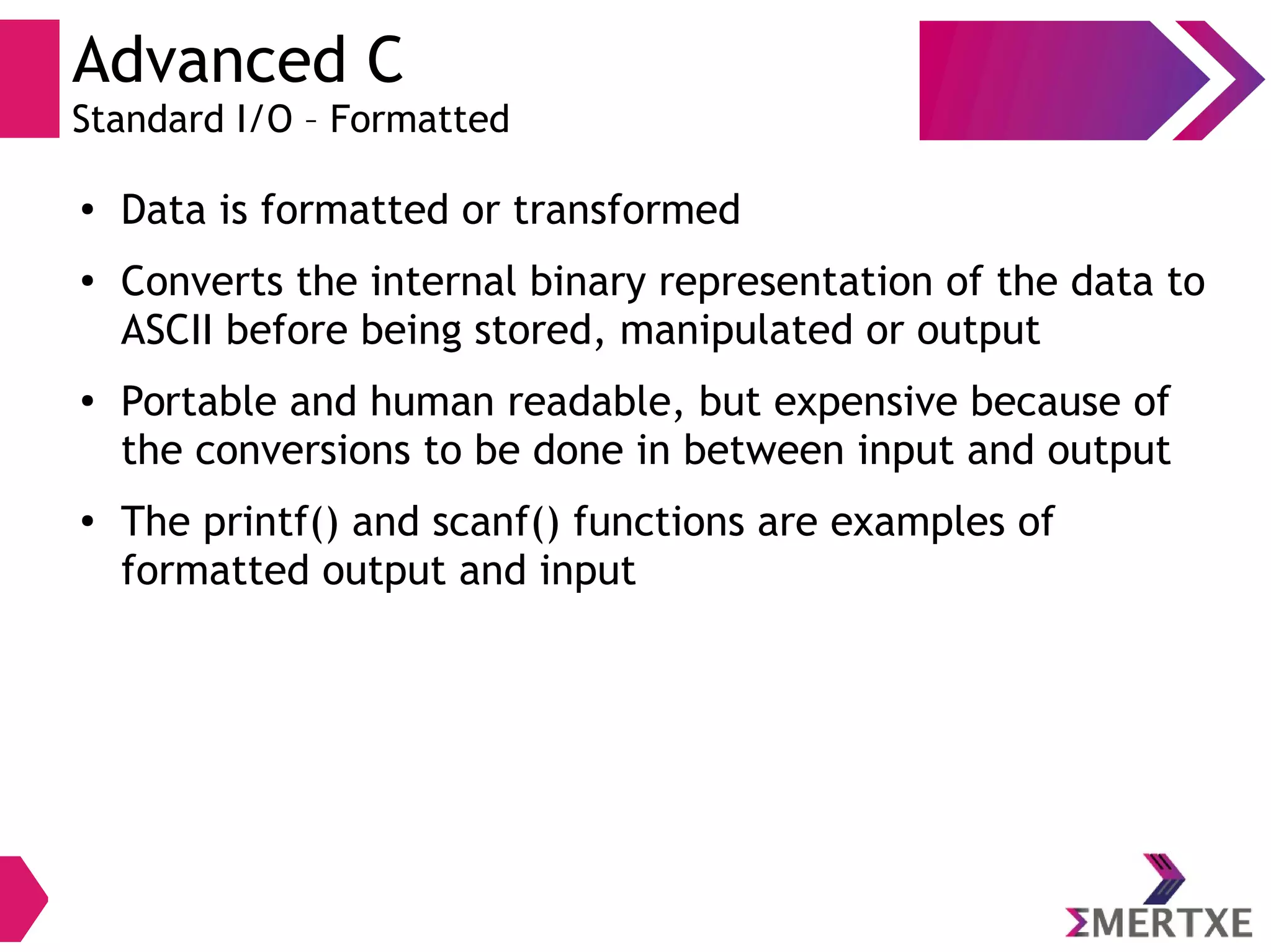 Advanced C
Standard I/O – Formatted
●
Data is formatted or transformed
●
Converts the internal binary representation of the data to
ASCII before being stored, manipulated or output
●
Portable and human readable, but expensive because of
the conversions to be done in between input and output
●
The printf() and scanf() functions are examples of
formatted output and input
 
