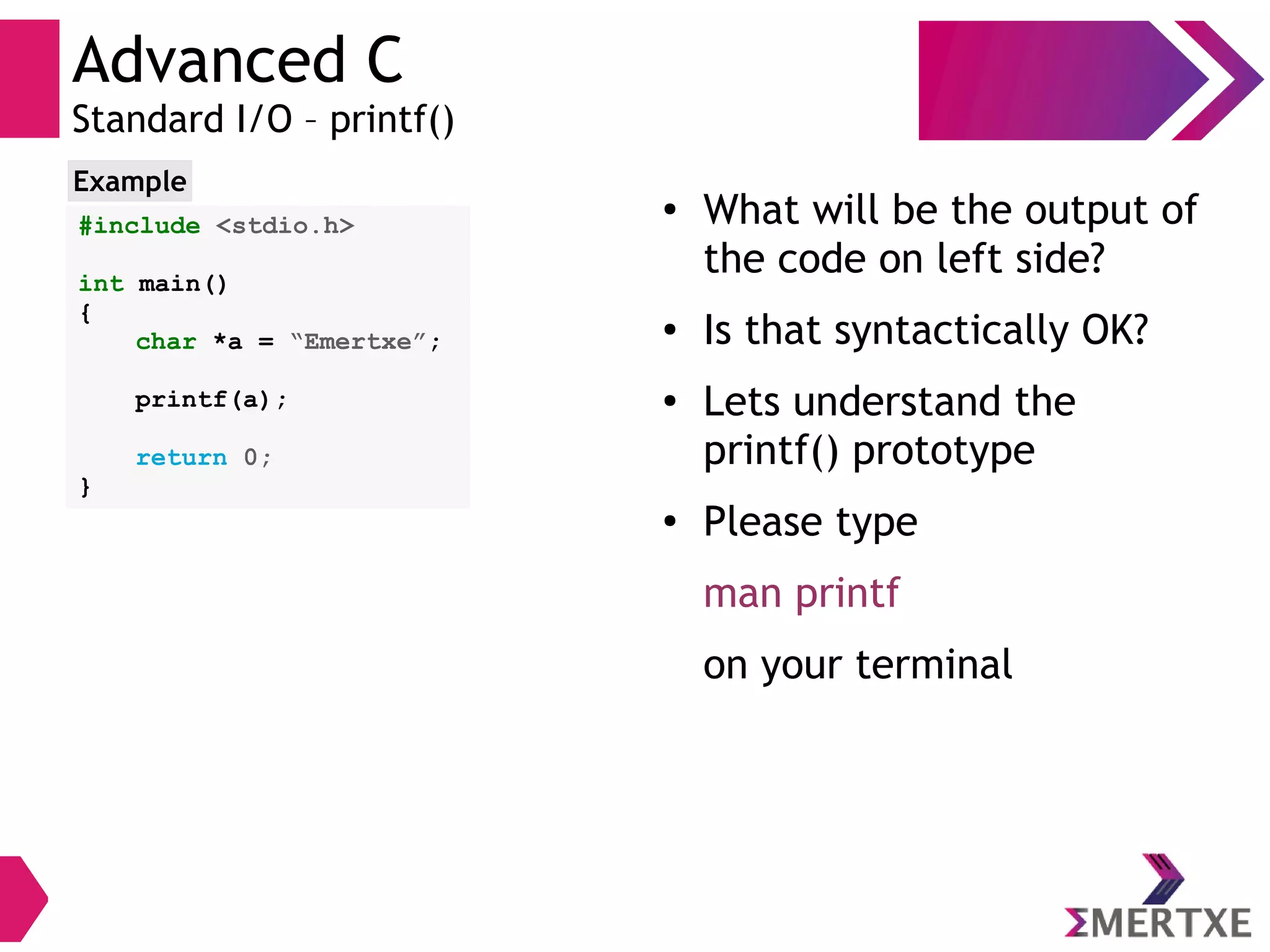 Advanced C
Standard I/O – printf()
#include <stdio.h>
int main()
{
char *a = “Emertxe”;
printf(a);
return 0;
}
Example
●
What will be the output of
the code on left side?
● Is that syntactically OK?
●
Lets understand the
printf() prototype
●
Please type
man printf
on your terminal
 