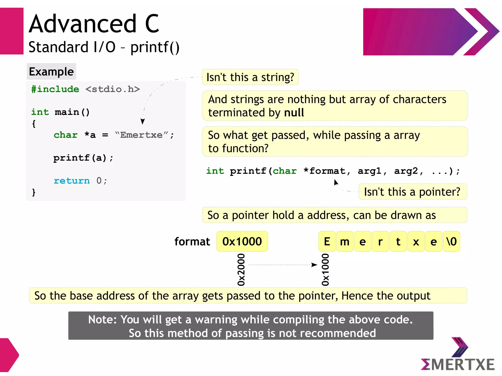 Advanced C
Standard I/O – printf()
#include <stdio.h>
int main()
{
char *a = “Emertxe”;
printf(a);
return 0;
}
Example Isn't this a string?
And strings are nothing but array of characters
terminated by null
So what get passed, while passing a array
to function?
int printf(char *format, arg1, arg2, ...);
Isn't this a pointer?
So a pointer hold a address, can be drawn as
E m e r t x e 00x1000
0x1000
0x2000format
So the base address of the array gets passed to the pointer, Hence the output
Note: You will get a warning while compiling the above code.
So this method of passing is not recommended
 