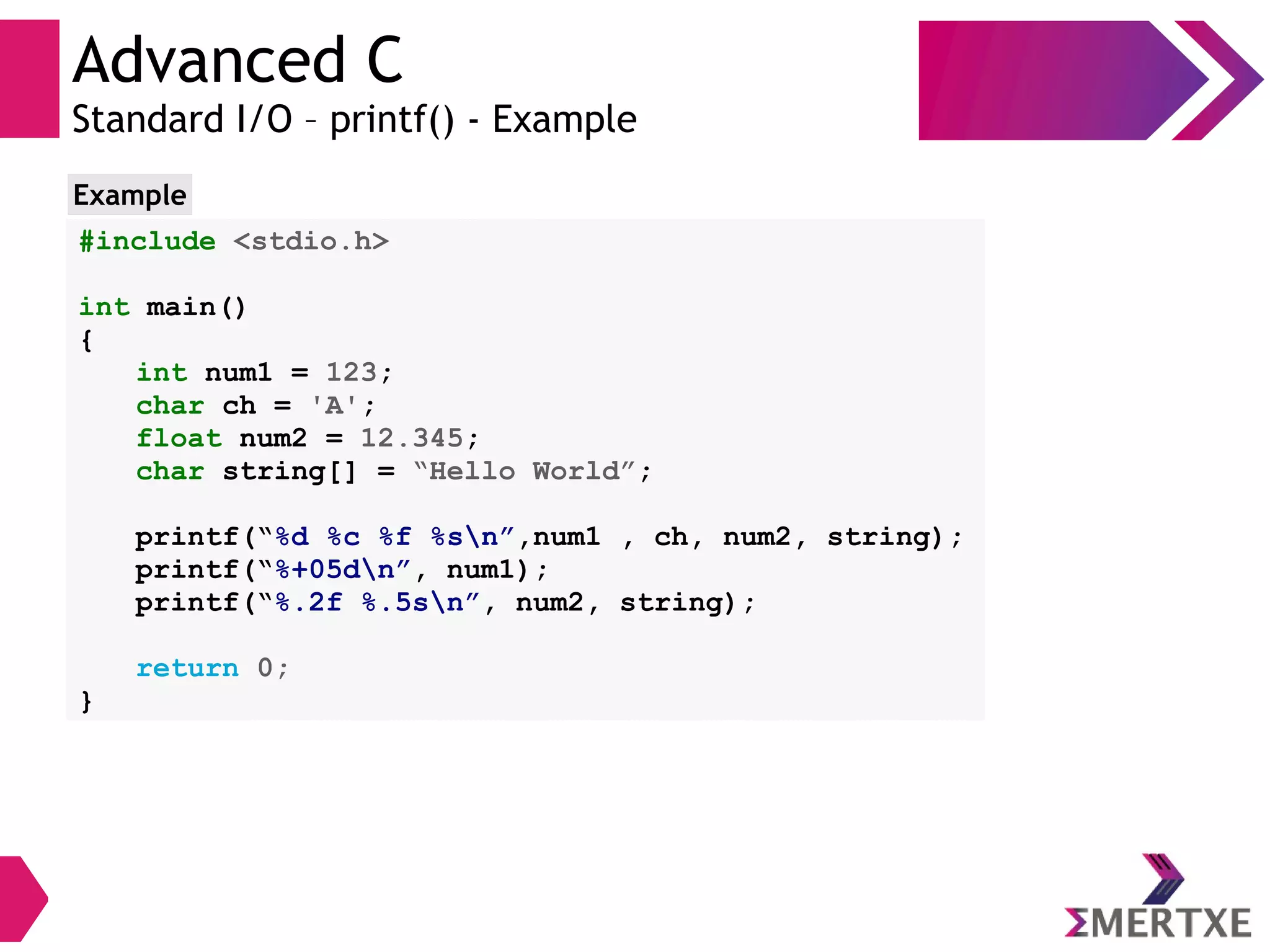 Advanced C
Standard I/O – printf() - Example
#include <stdio.h>
int main()
{
int num1 = 123;
char ch = 'A';
float num2 = 12.345;
char string[] = “Hello World”;
printf(“%d %c %f %sn”,num1 , ch, num2, string);
printf(“%+05dn”, num1);
printf(“%.2f %.5sn”, num2, string);
return 0;
}
Example
 