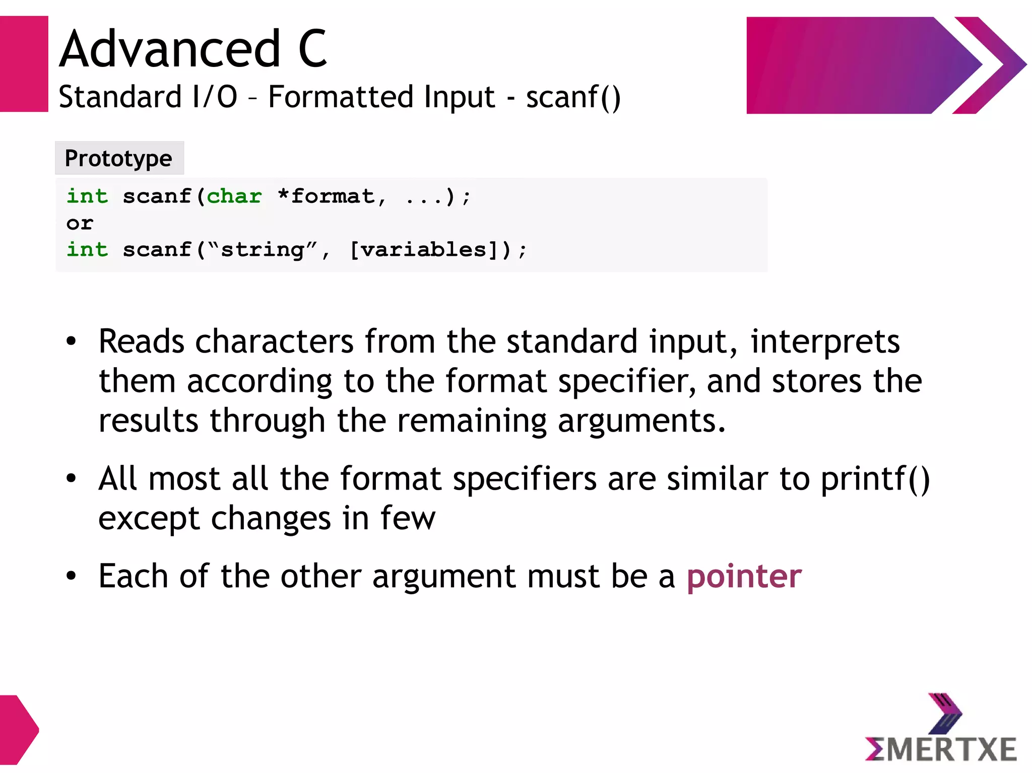 Advanced C
Standard I/O – Formatted Input - scanf()
●
Reads characters from the standard input, interprets
them according to the format specifier, and stores the
results through the remaining arguments.
●
All most all the format specifiers are similar to printf()
except changes in few
●
Each of the other argument must be a pointer
Prototype
int scanf(char *format, ...);
or
int scanf(“string”, [variables]);
 