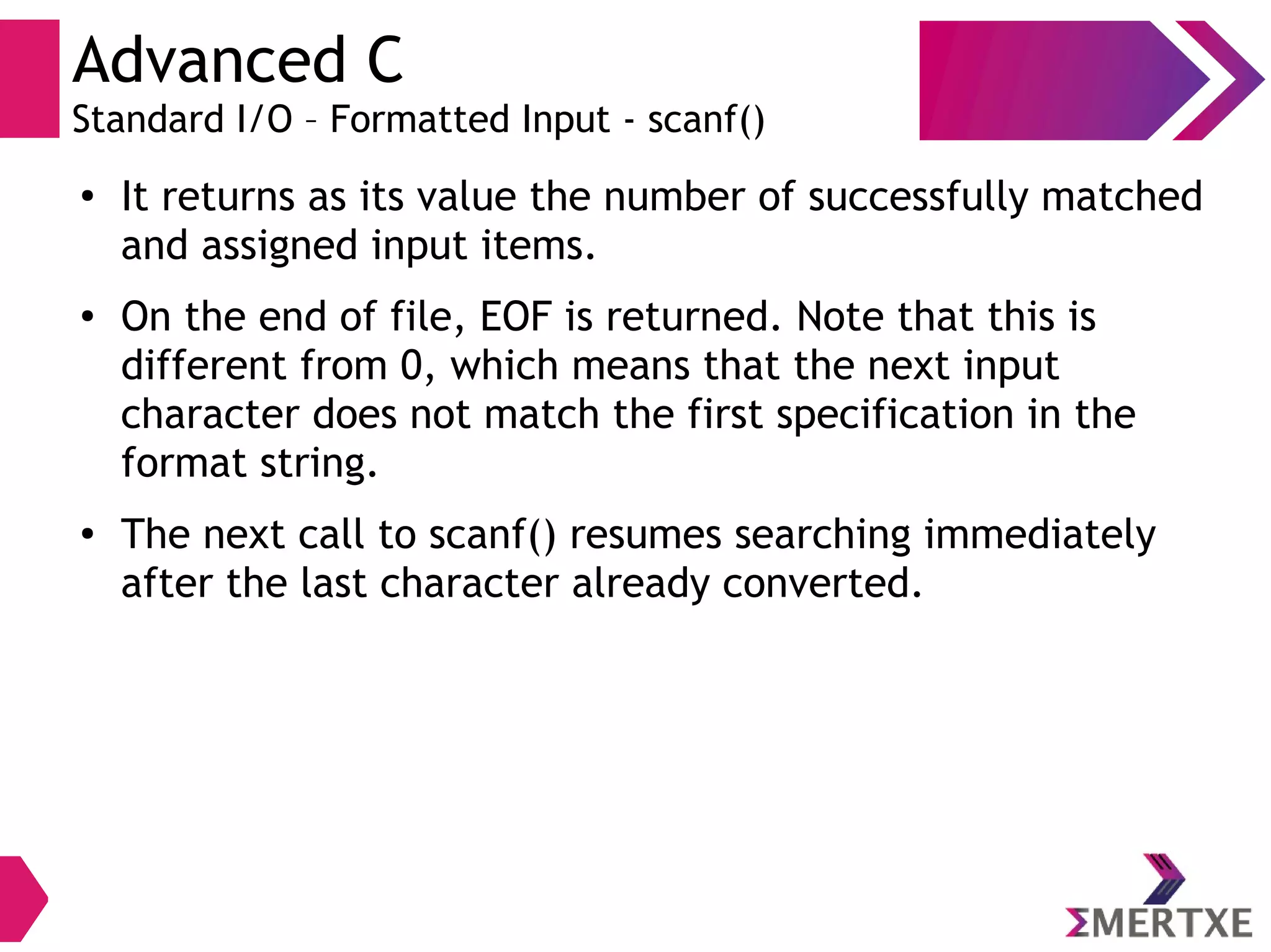 Advanced C
Standard I/O – Formatted Input - scanf()
●
It returns as its value the number of successfully matched
and assigned input items.
● On the end of file, EOF is returned. Note that this is
different from 0, which means that the next input
character does not match the first specification in the
format string.
●
The next call to scanf() resumes searching immediately
after the last character already converted.
 