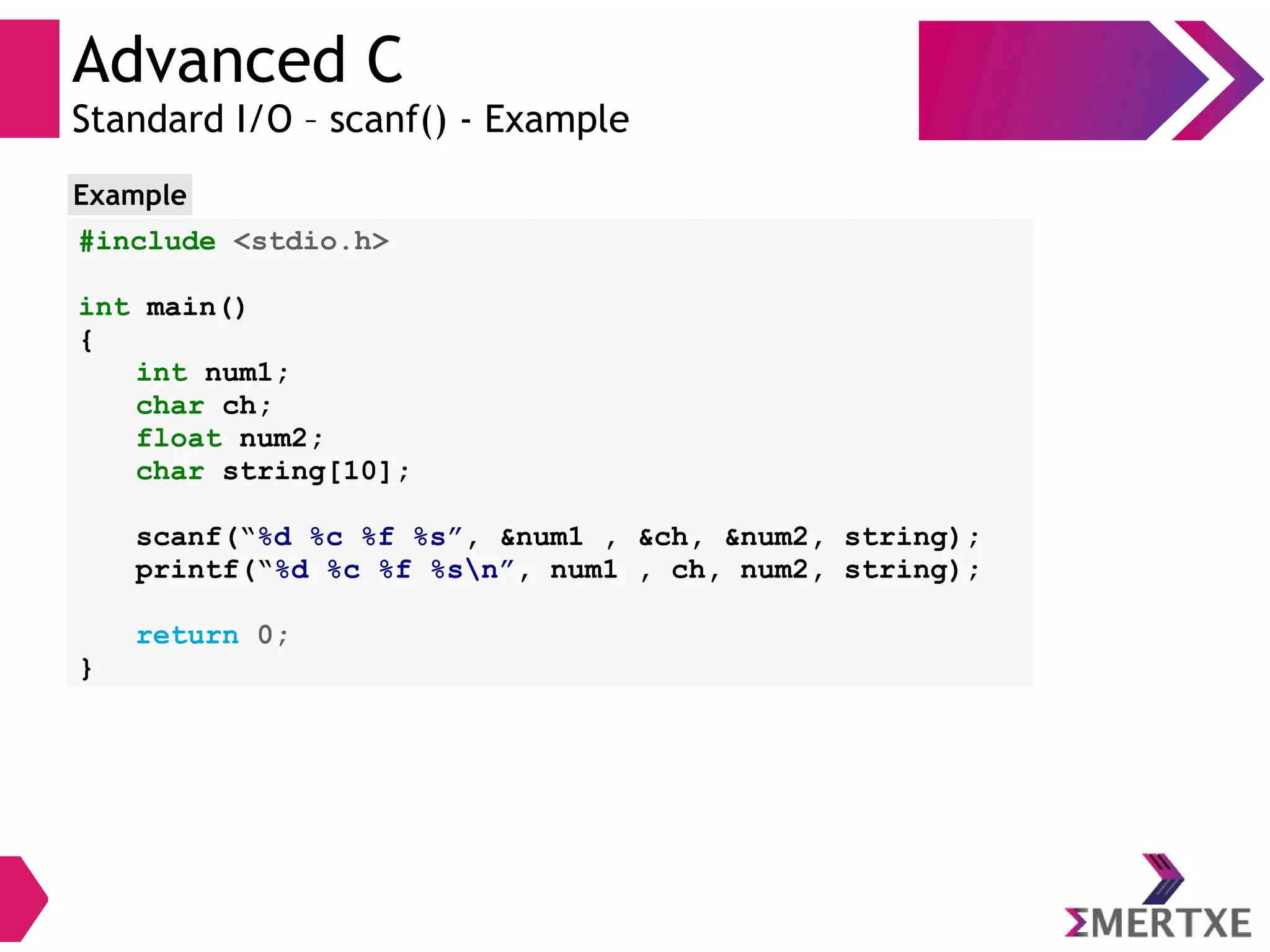 Advanced C
Standard I/O – scanf() - Example
#include <stdio.h>
int main()
{
int num1;
char ch;
float num2;
char string[10];
scanf(“%d %c %f %s”, &num1 , &ch, &num2, string);
printf(“%d %c %f %sn”, num1 , ch, num2, string);
return 0;
}
Example
 