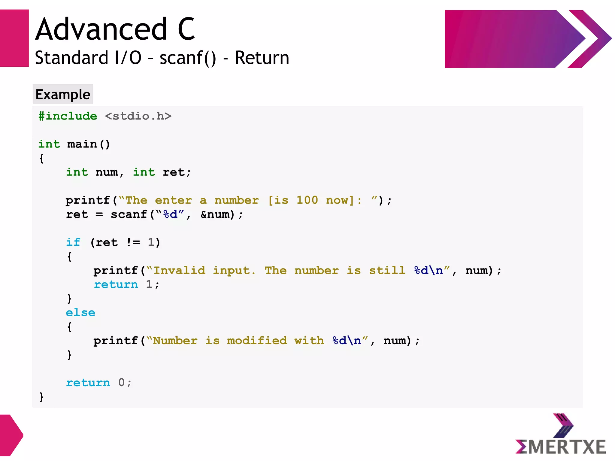 Advanced C
Standard I/O – scanf() - Return
#include <stdio.h>
int main()
{
int num, int ret;
printf(“The enter a number [is 100 now]: ”);
ret = scanf(“%d”, &num);
if (ret != 1)
{
printf(“Invalid input. The number is still %dn”, num);
return 1;
}
else
{
printf(“Number is modified with %dn”, num);
}
return 0;
}
Example
 