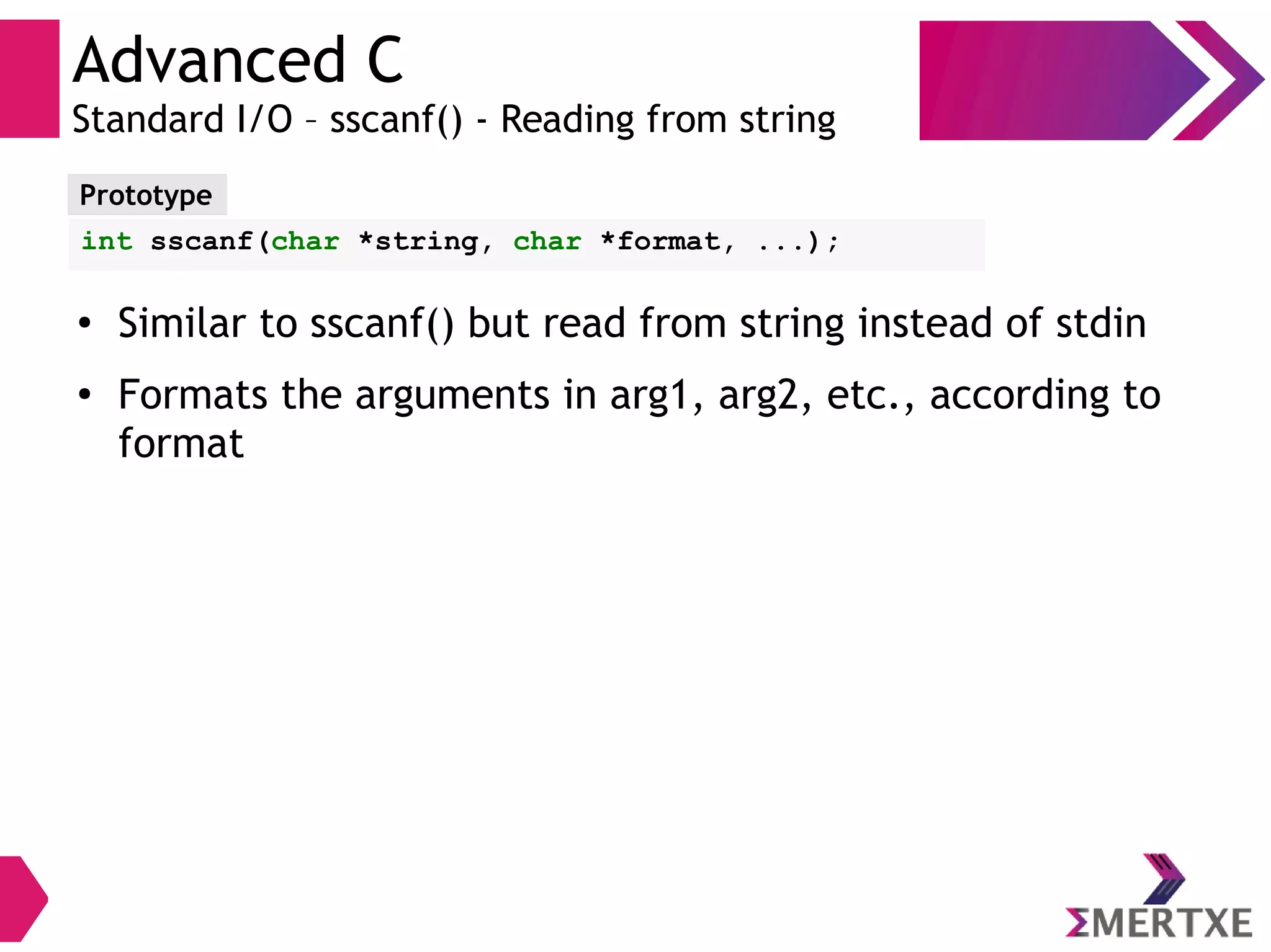Advanced C
Standard I/O – sscanf() - Reading from string
Prototype
int sscanf(char *string, char *format, ...);
●
Similar to sscanf() but read from string instead of stdin
●
Formats the arguments in arg1, arg2, etc., according to
format
 