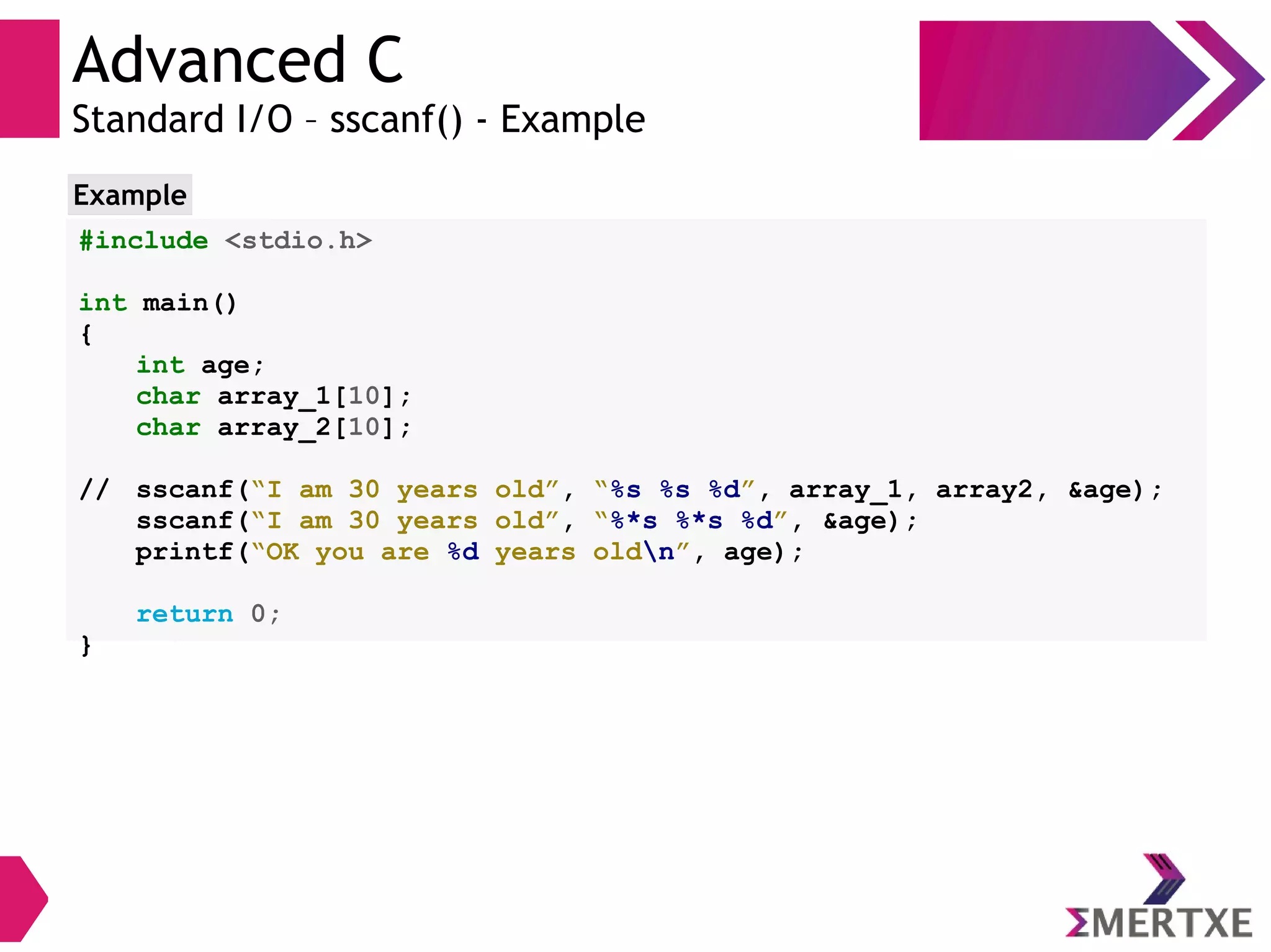 Advanced C
Standard I/O – sscanf() - Example
#include <stdio.h>
int main()
{
int age;
char array_1[10];
char array_2[10];
// sscanf(“I am 30 years old”, “%s %s %d”, array_1, array2, &age);
sscanf(“I am 30 years old”, “%*s %*s %d”, &age);
printf(“OK you are %d years oldn”, age);
return 0;
}
Example
 