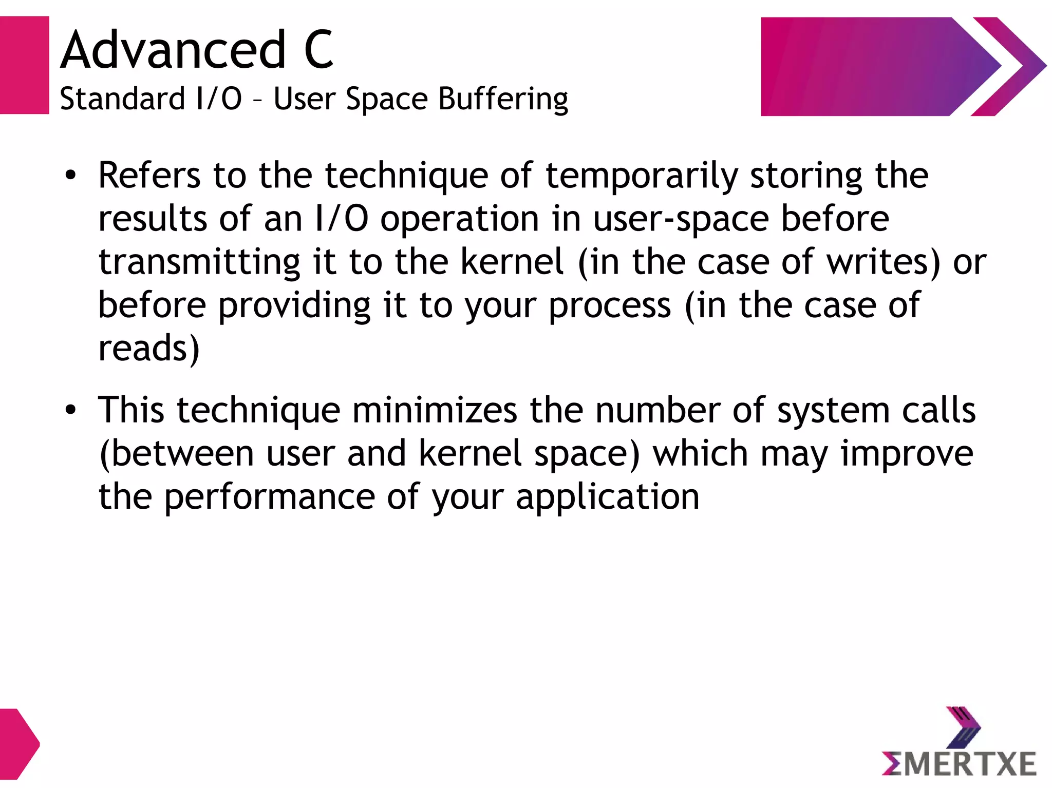 Advanced C
Standard I/O – User Space Buffering
●
Refers to the technique of temporarily storing the
results of an I/O operation in user-space before
transmitting it to the kernel (in the case of writes) or
before providing it to your process (in the case of
reads)
● This technique minimizes the number of system calls
(between user and kernel space) which may improve
the performance of your application
 