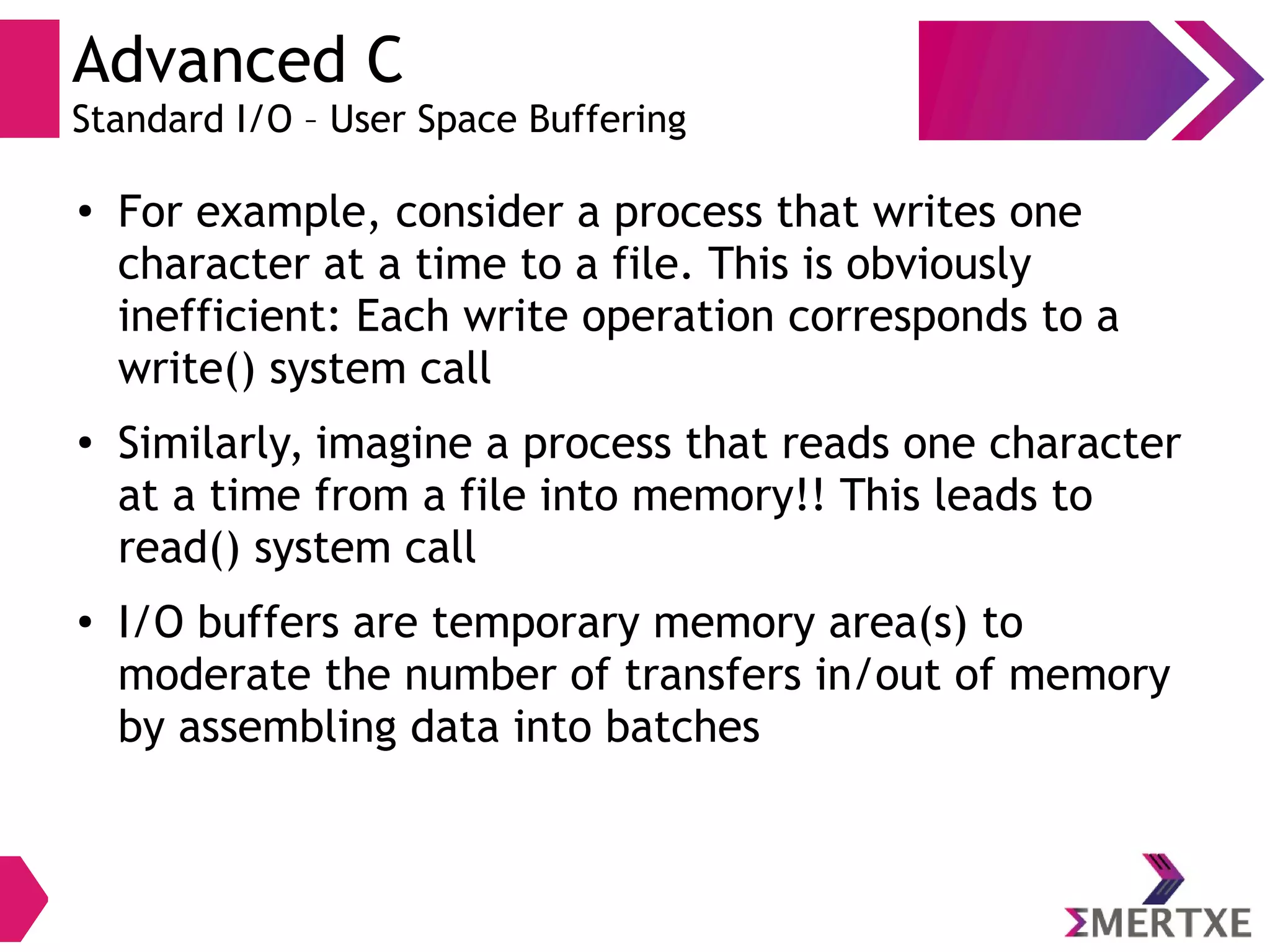 Advanced C
Standard I/O – User Space Buffering
●
For example, consider a process that writes one
character at a time to a file. This is obviously
inefficient: Each write operation corresponds to a
write() system call
●
Similarly, imagine a process that reads one character
at a time from a file into memory!! This leads to
read() system call
● I/O buffers are temporary memory area(s) to
moderate the number of transfers in/out of memory
by assembling data into batches
 