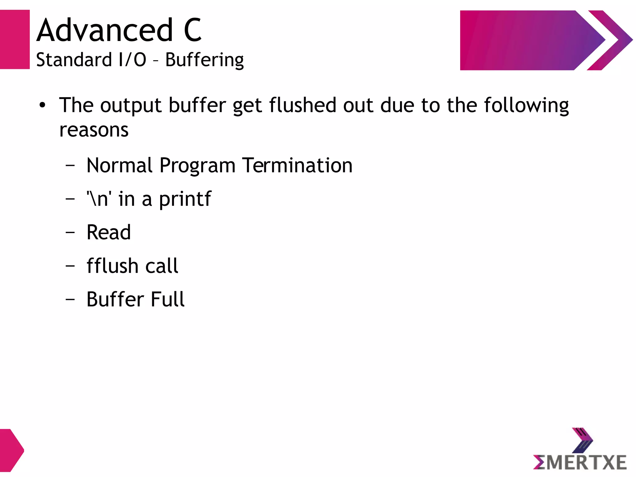 Advanced C
Standard I/O – Buffering
●
The output buffer get flushed out due to the following
reasons
– Normal Program Termination
– 'n' in a printf
– Read
– fflush call
– Buffer Full
 
