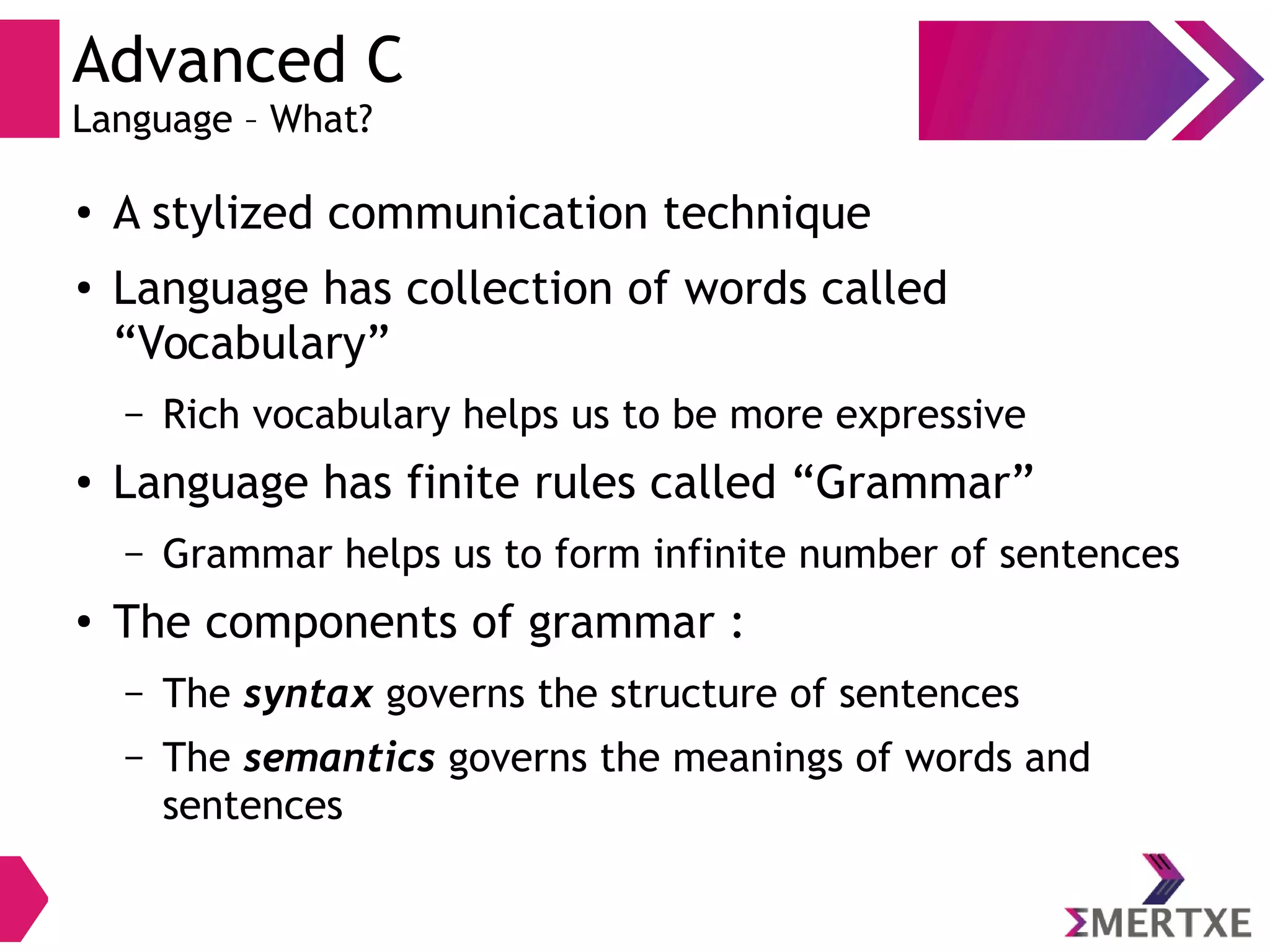 Advanced C
Language – What?
●
A stylized communication technique
●
Language has collection of words called
“Vocabulary”
– Rich vocabulary helps us to be more expressive
●
Language has finite rules called “Grammar”
– Grammar helps us to form infinite number of sentences
●
The components of grammar :
– The syntax governs the structure of sentences
– The semantics governs the meanings of words and
sentences
 