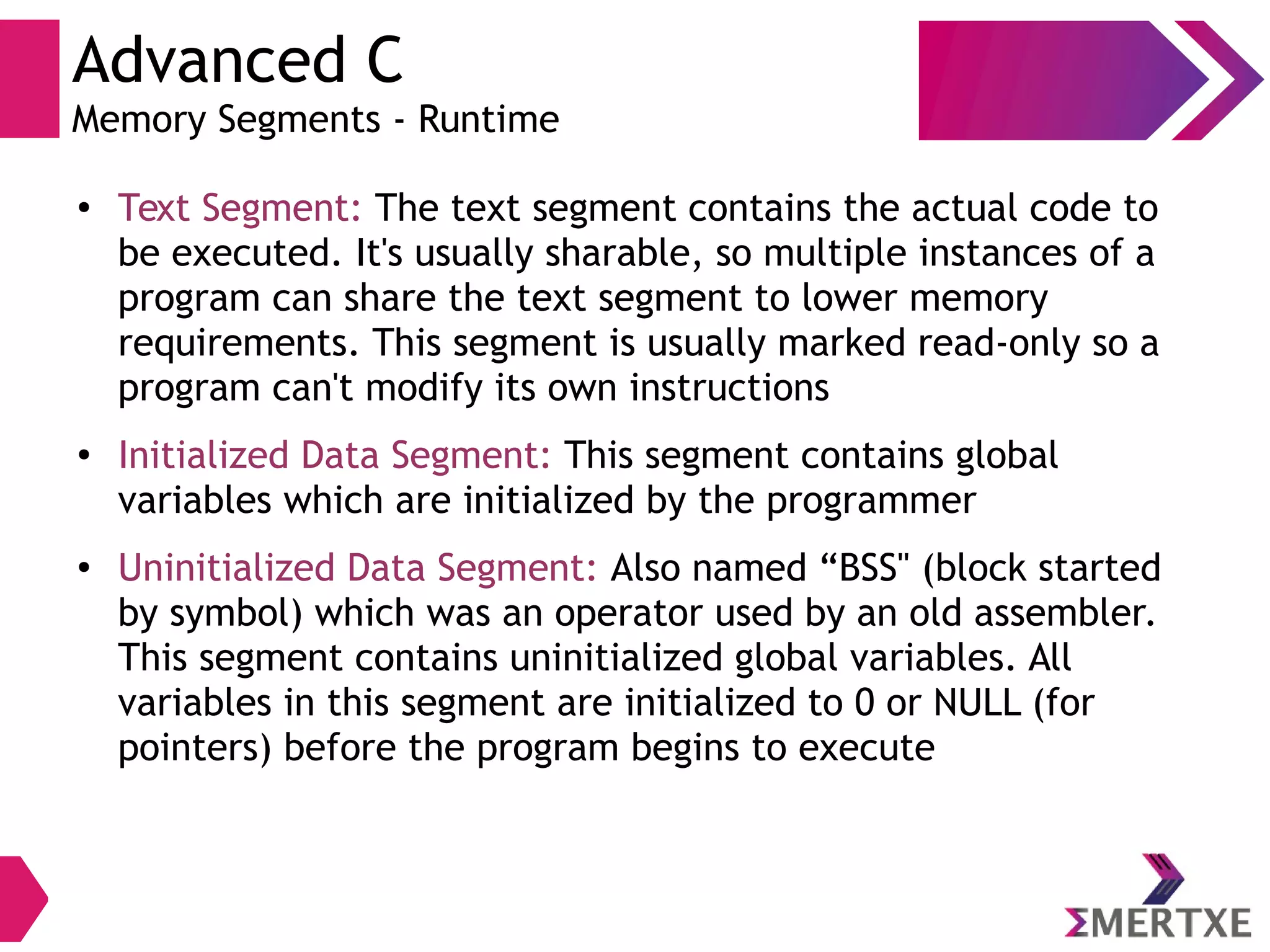 Advanced C
Memory Segments - Runtime
● Text Segment: The text segment contains the actual code to
be executed. It's usually sharable, so multiple instances of a
program can share the text segment to lower memory
requirements. This segment is usually marked read-only so a
program can't modify its own instructions
● Initialized Data Segment: This segment contains global
variables which are initialized by the programmer
● Uninitialized Data Segment: Also named “BSS" (block started
by symbol) which was an operator used by an old assembler.
This segment contains uninitialized global variables. All
variables in this segment are initialized to 0 or NULL (for
pointers) before the program begins to execute
 