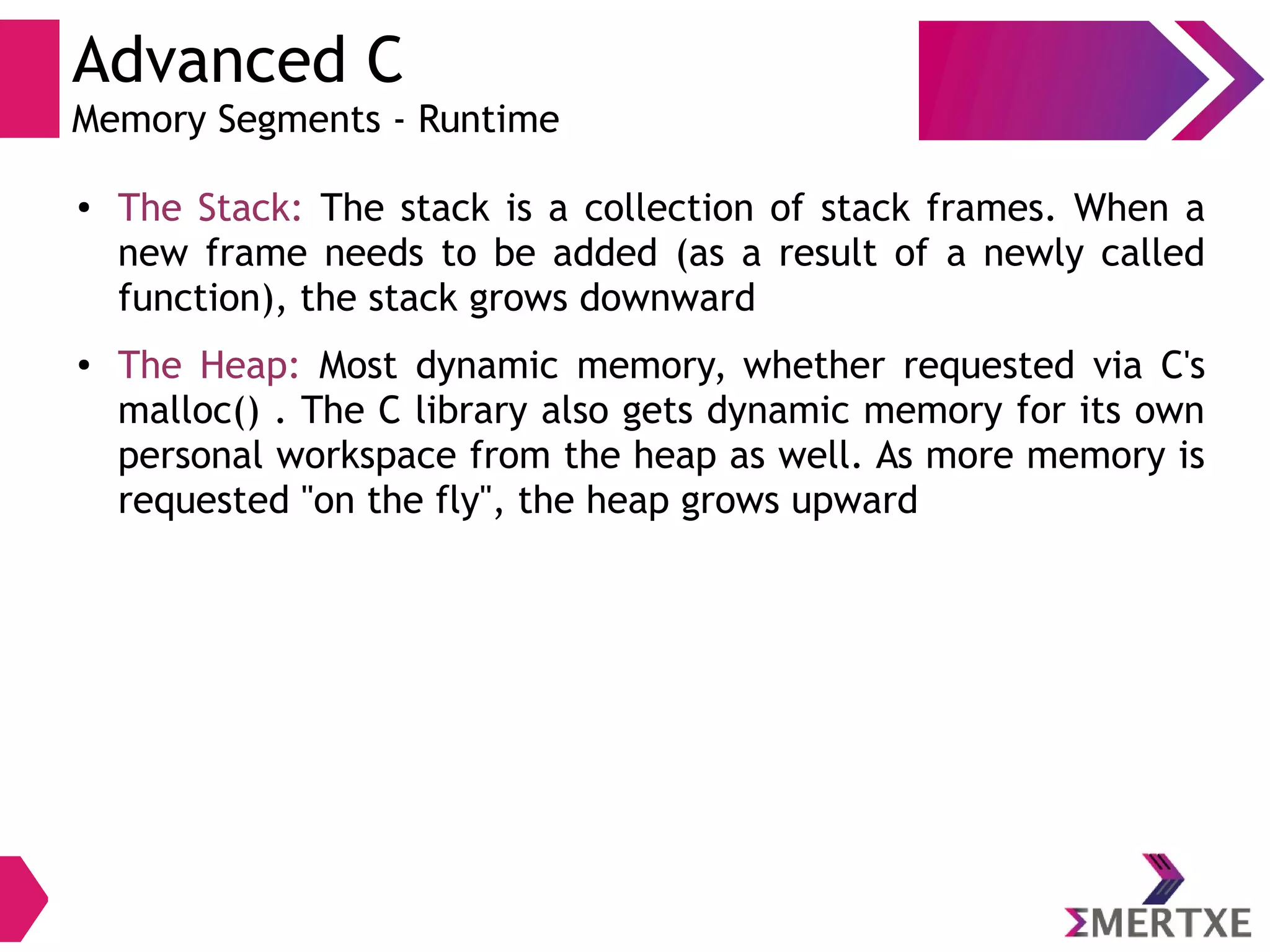 Advanced C
Memory Segments - Runtime
● The Stack: The stack is a collection of stack frames. When a
new frame needs to be added (as a result of a newly called
function), the stack grows downward
● The Heap: Most dynamic memory, whether requested via C's
malloc() . The C library also gets dynamic memory for its own
personal workspace from the heap as well. As more memory is
requested "on the fly", the heap grows upward
 