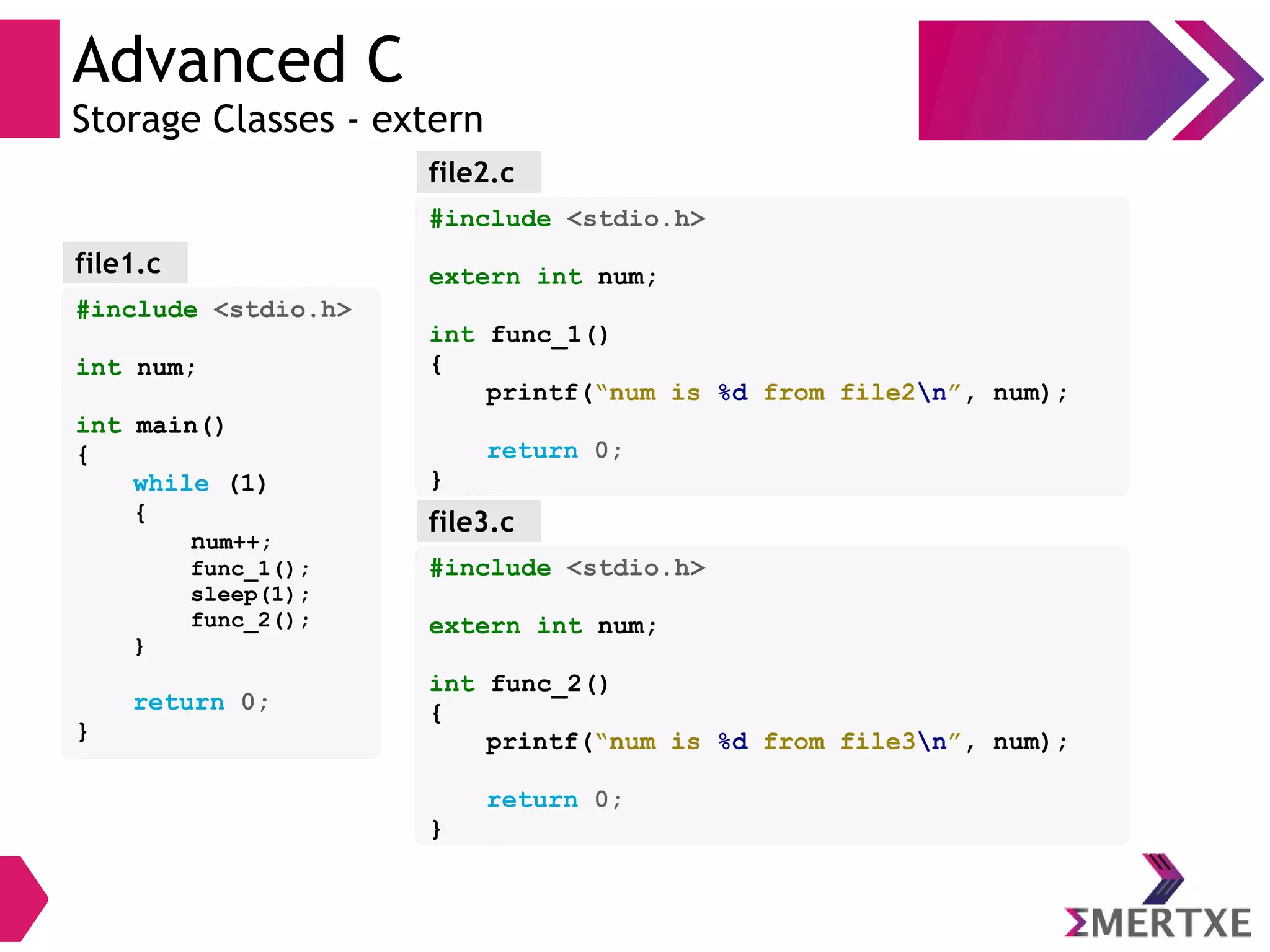 Advanced C
Storage Classes - extern
#include <stdio.h>
int num;
int main()
{
while (1)
{
num++;
func_1();
sleep(1);
func_2();
}
return 0;
}
file1.c
#include <stdio.h>
extern int num;
int func_1()
{
printf(“num is %d from file2n”, num);
return 0;
}
file2.c
file3.c
#include <stdio.h>
extern int num;
int func_2()
{
printf(“num is %d from file3n”, num);
return 0;
}
 