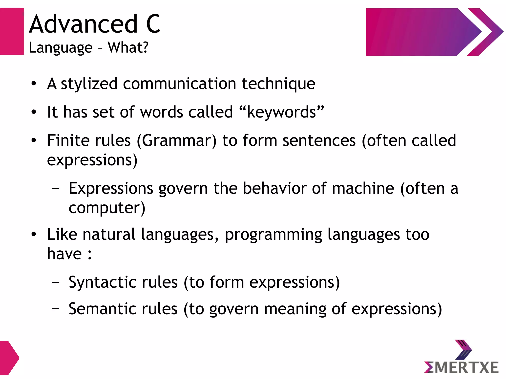 Advanced C
Language – What?
●
A stylized communication technique
●
It has set of words called “keywords”
●
Finite rules (Grammar) to form sentences (often called
expressions)
– Expressions govern the behavior of machine (often a
computer)
●
Like natural languages, programming languages too
have :
– Syntactic rules (to form expressions)
– Semantic rules (to govern meaning of expressions)
 