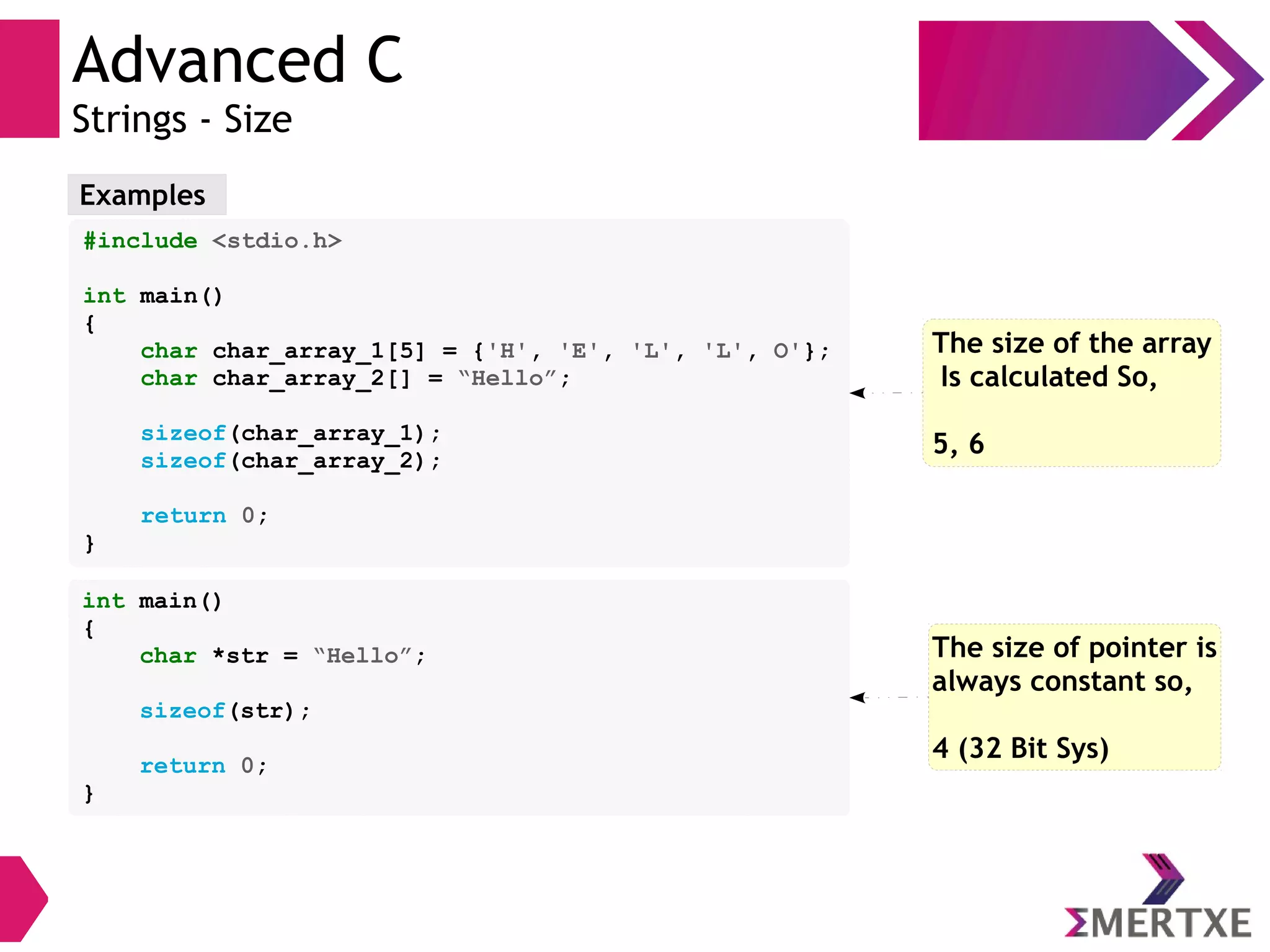 Advanced C
Strings - Size
Examples
#include <stdio.h>
int main()
{
char char_array_1[5] = {'H', 'E', 'L', 'L', O'};
char char_array_2[] = “Hello”;
sizeof(char_array_1);
sizeof(char_array_2);
return 0;
}
The size of the array
Is calculated So,
5, 6
int main()
{
char *str = “Hello”;
sizeof(str);
return 0;
}
The size of pointer is
always constant so,
4 (32 Bit Sys)
 