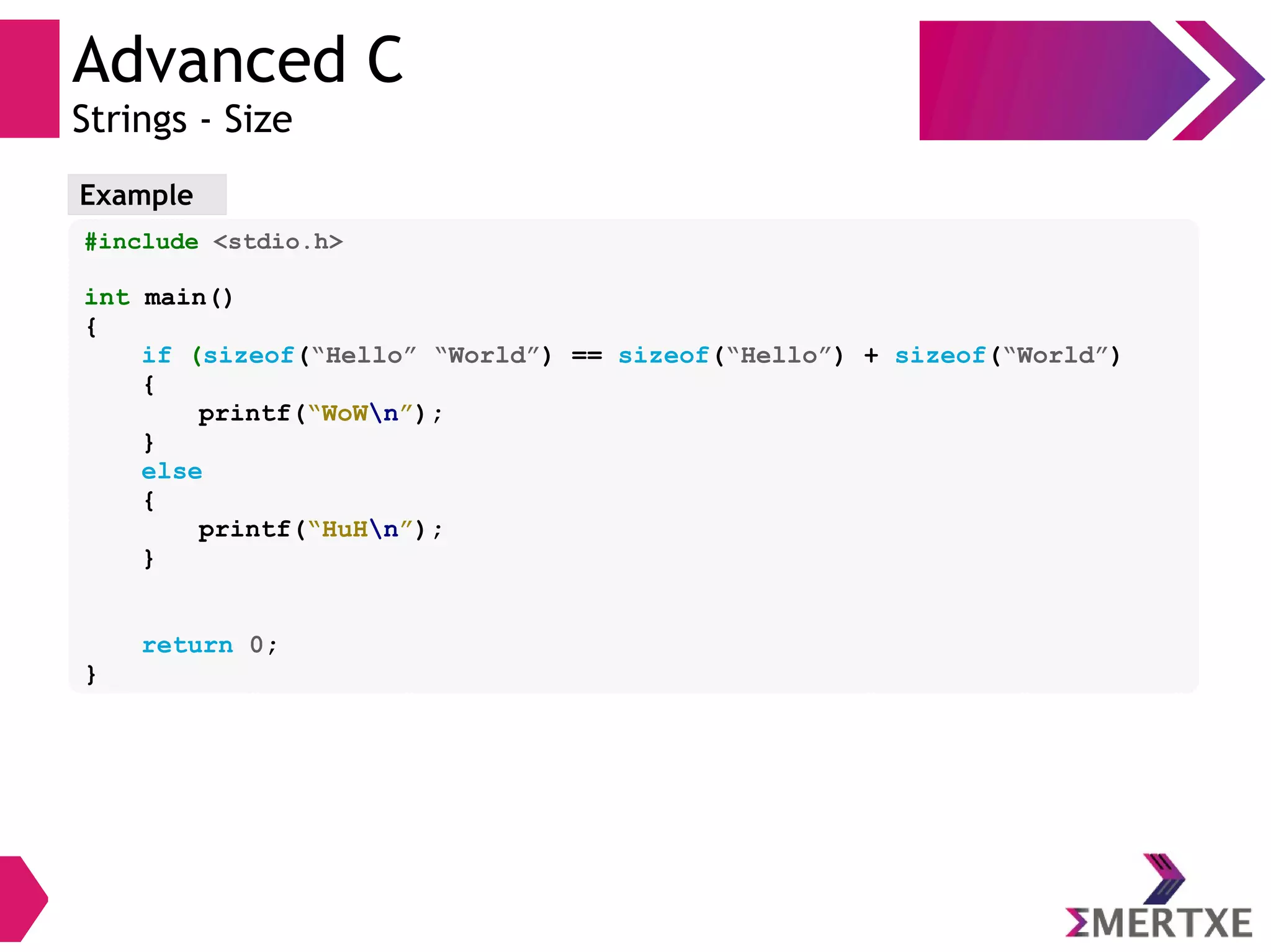 Advanced C
Strings - Size
Example
#include <stdio.h>
int main()
{
if (sizeof(“Hello” “World”) == sizeof(“Hello”) + sizeof(“World”)
{
printf(“WoWn”);
}
else
{
printf(“HuHn”);
}
return 0;
}
 