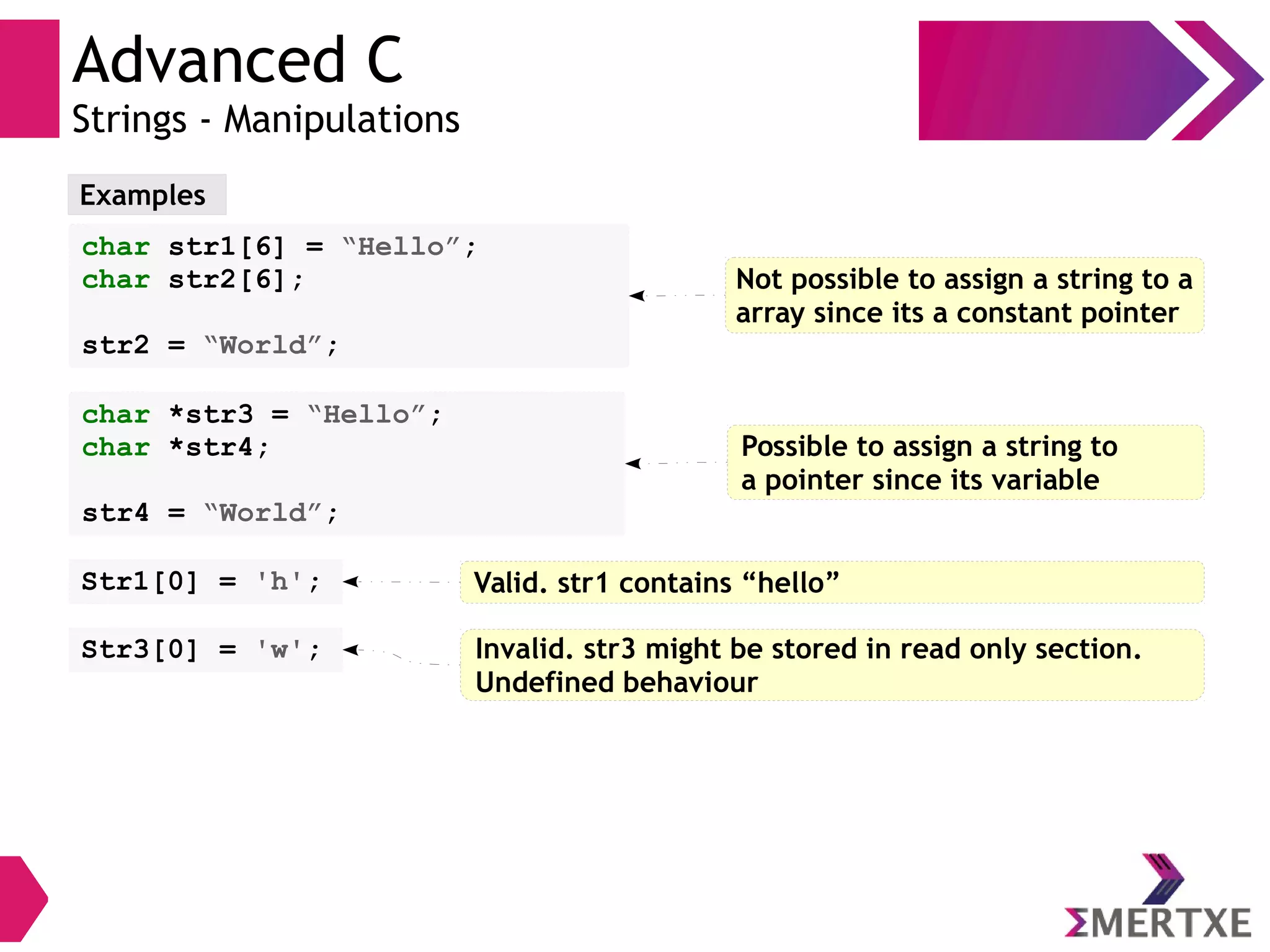 Advanced C
Strings - Manipulations
Examples
char str1[6] = “Hello”;
char str2[6];
str2 = “World”;
Not possible to assign a string to a
array since its a constant pointer
char *str3 = “Hello”;
char *str4;
str4 = “World”;
Possible to assign a string to
a pointer since its variable
Str1[0] = 'h'; Valid. str1 contains “hello”
Str3[0] = 'w'; Invalid. str3 might be stored in read only section.
Undefined behaviour
 