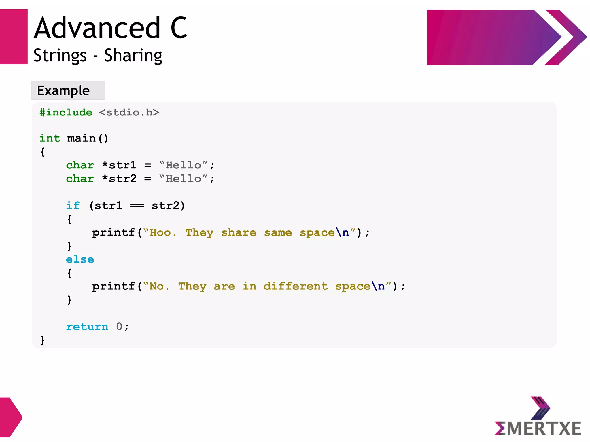 Advanced C
Strings - Sharing
Example
#include <stdio.h>
int main()
{
char *str1 = “Hello”;
char *str2 = “Hello”;
if (str1 == str2)
{
printf(“Hoo. They share same spacen”);
}
else
{
printf(“No. They are in different spacen”);
}
return 0;
}
 