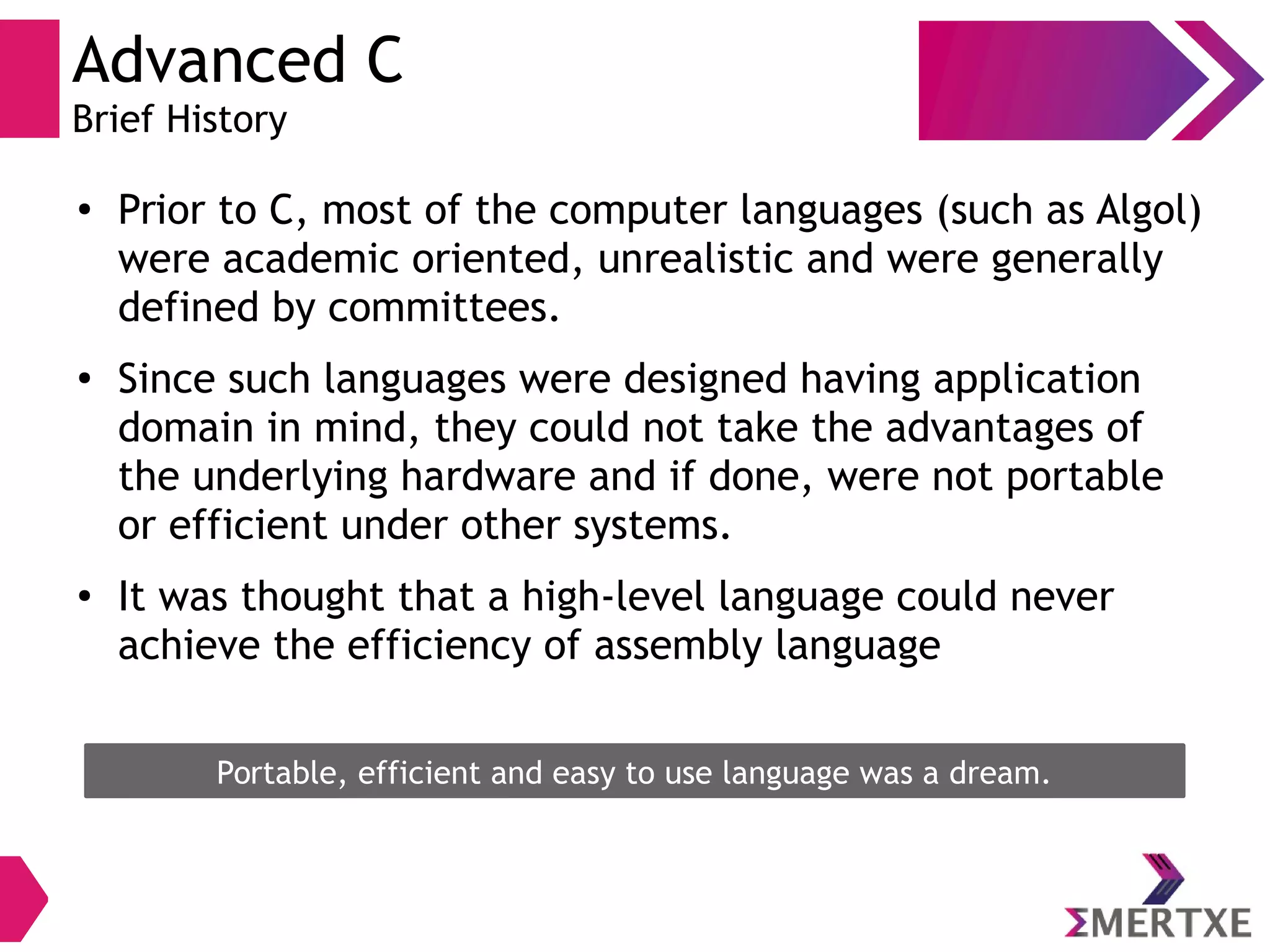 Advanced C
Brief History
●
Prior to C, most of the computer languages (such as Algol)
were academic oriented, unrealistic and were generally
defined by committees.
●
Since such languages were designed having application
domain in mind, they could not take the advantages of
the underlying hardware and if done, were not portable
or efficient under other systems.
●
It was thought that a high-level language could never
achieve the efficiency of assembly language
Portable, efficient and easy to use language was a dream.
 