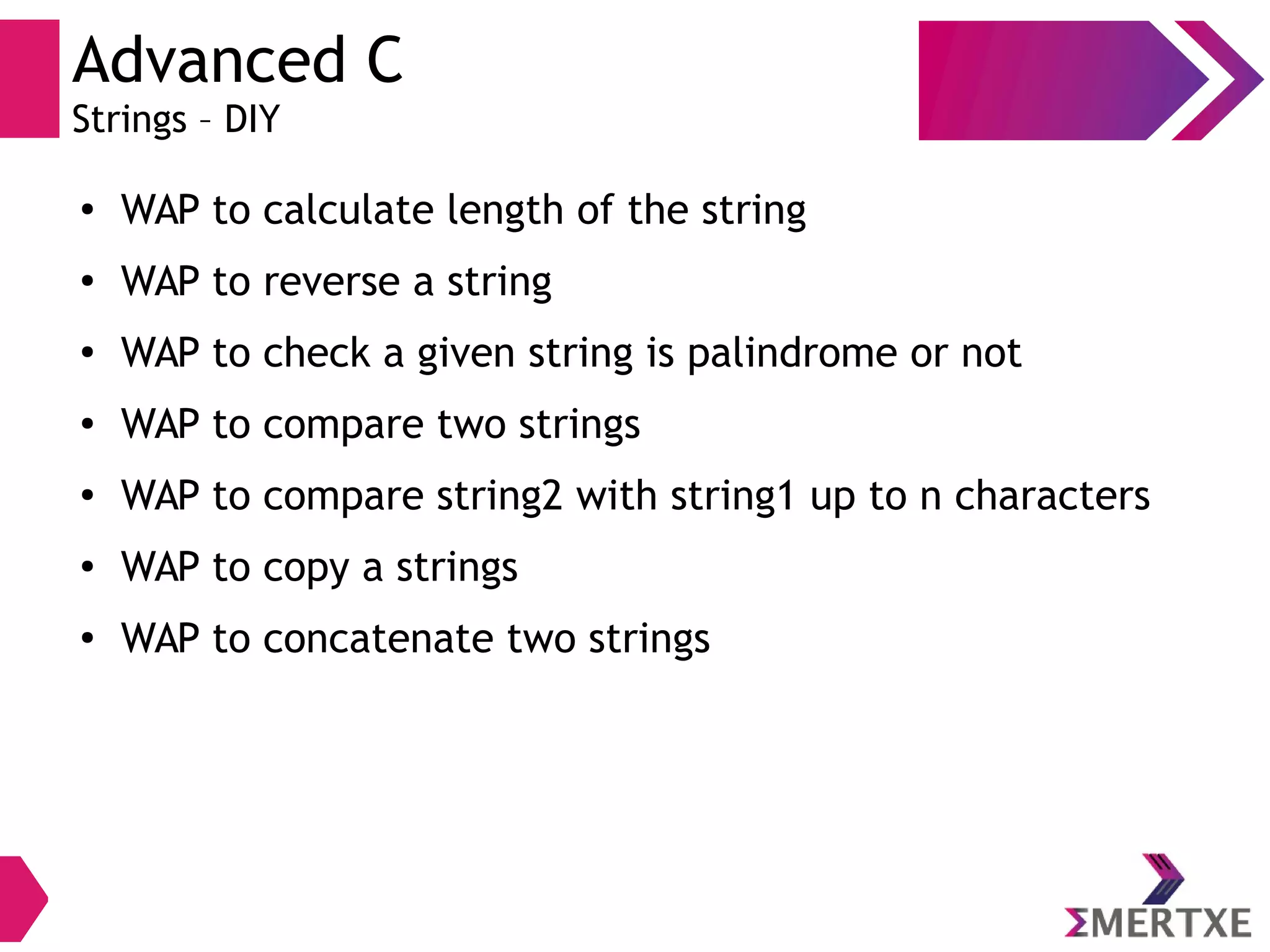 Advanced C
Strings – DIY
●
WAP to calculate length of the string
●
WAP to reverse a string
●
WAP to check a given string is palindrome or not
● WAP to compare two strings
●
WAP to compare string2 with string1 up to n characters
● WAP to copy a strings
●
WAP to concatenate two strings
 