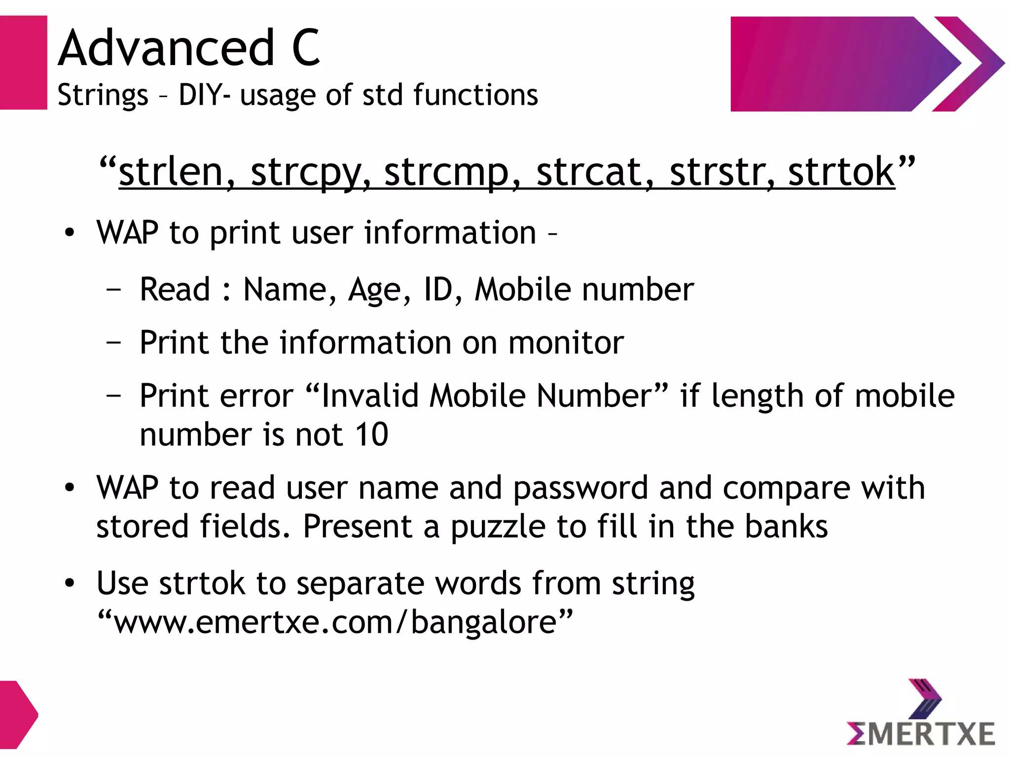 Advanced C
Strings – DIY- usage of std functions
“strlen, strcpy, strcmp, strcat, strstr, strtok”
● WAP to print user information –
– Read : Name, Age, ID, Mobile number
– Print the information on monitor
– Print error “Invalid Mobile Number” if length of mobile
number is not 10
●
WAP to read user name and password and compare with
stored fields. Present a puzzle to fill in the banks
●
Use strtok to separate words from string
“www.emertxe.com/bangalore”
 