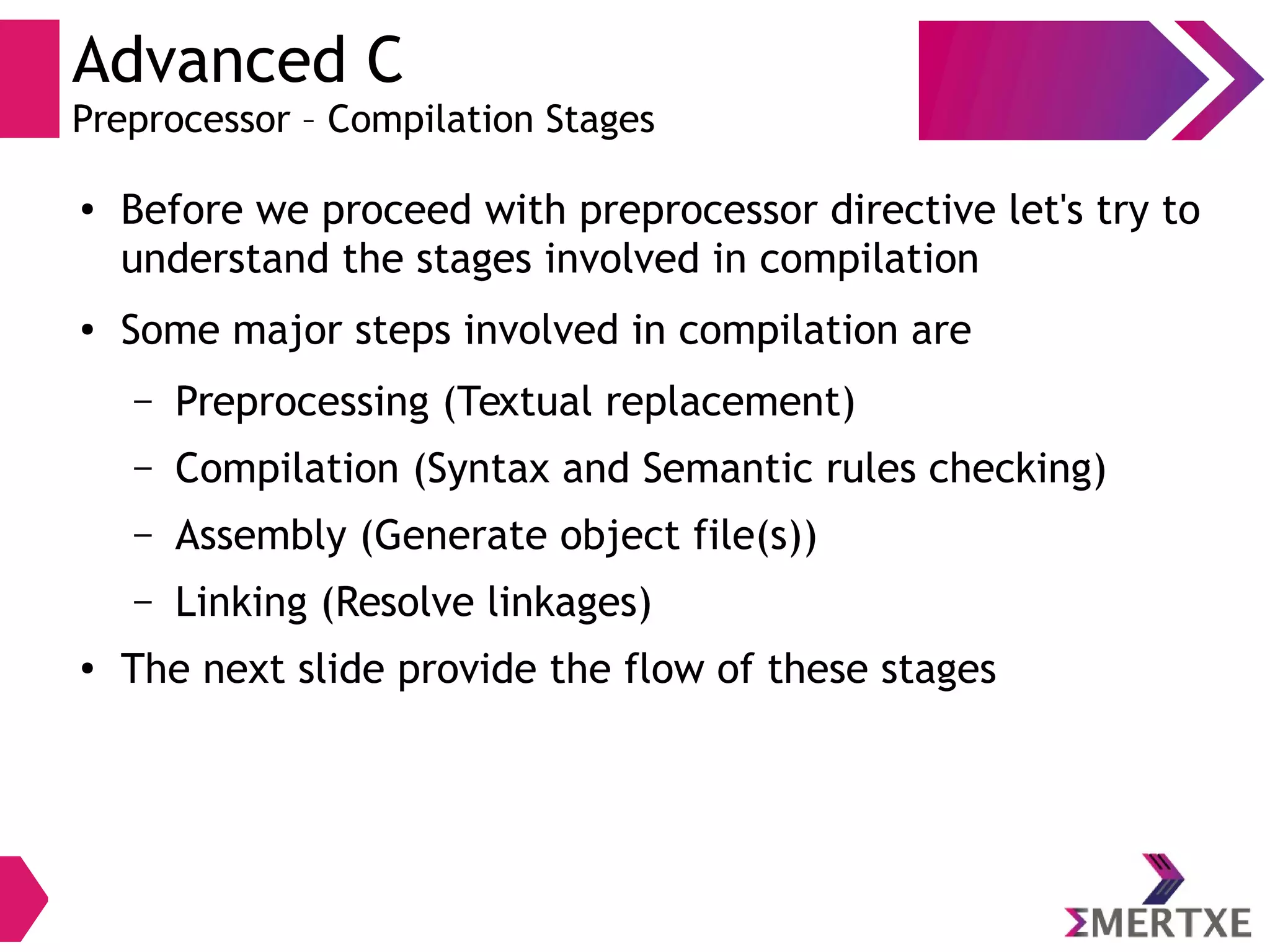 Advanced C
Preprocessor – Compilation Stages
●
Before we proceed with preprocessor directive let's try to
understand the stages involved in compilation
● Some major steps involved in compilation are
– Preprocessing (Textual replacement)
– Compilation (Syntax and Semantic rules checking)
– Assembly (Generate object file(s))
– Linking (Resolve linkages)
●
The next slide provide the flow of these stages
 