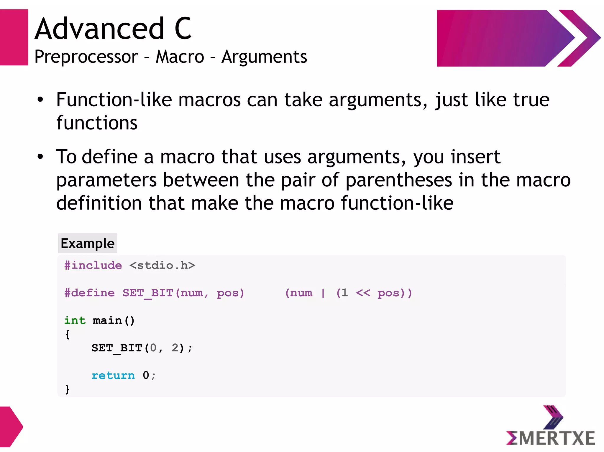 Advanced C
Preprocessor – Macro – Arguments
●
Function-like macros can take arguments, just like true
functions
● To define a macro that uses arguments, you insert
parameters between the pair of parentheses in the macro
definition that make the macro function-like
Example
#include <stdio.h>
#define SET_BIT(num, pos) (num | (1 << pos))
int main()
{
SET_BIT(0, 2);
return 0;
}
 