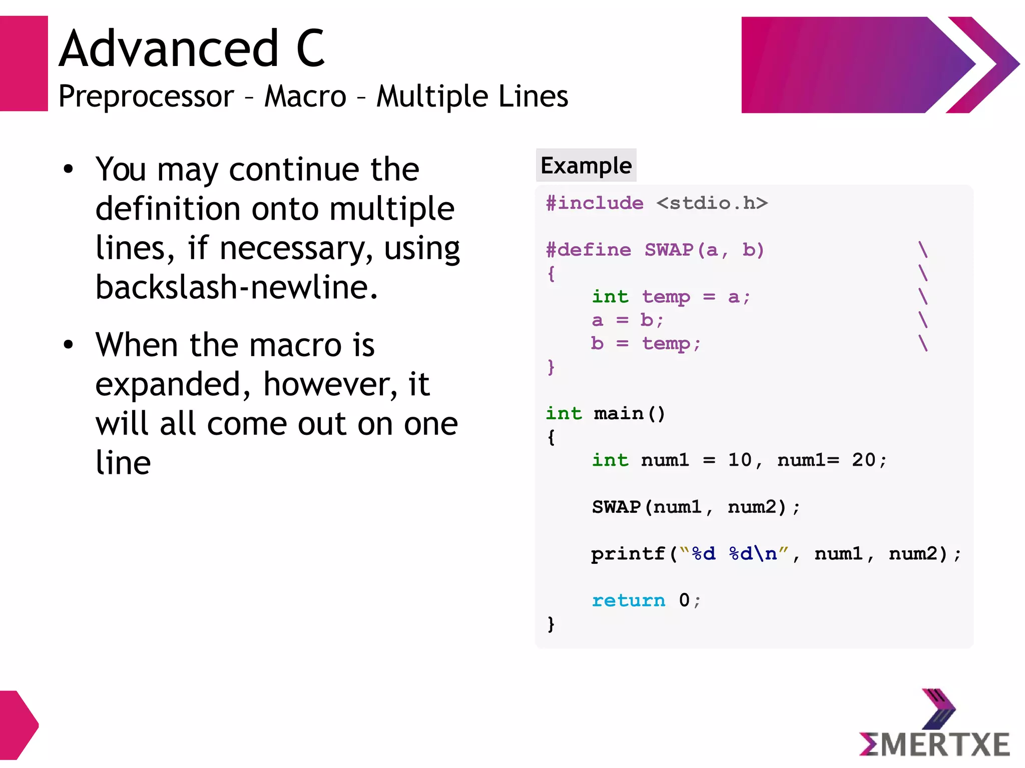 Advanced C
Preprocessor – Macro – Multiple Lines
●
You may continue the
definition onto multiple
lines, if necessary, using
backslash-newline.
●
When the macro is
expanded, however, it
will all come out on one
line
Example
#include <stdio.h>
#define SWAP(a, b) 
{ 
int temp = a; 
a = b; 
b = temp; 
}
int main()
{
int num1 = 10, num1= 20;
SWAP(num1, num2);
printf(“%d %dn”, num1, num2);
return 0;
}
 