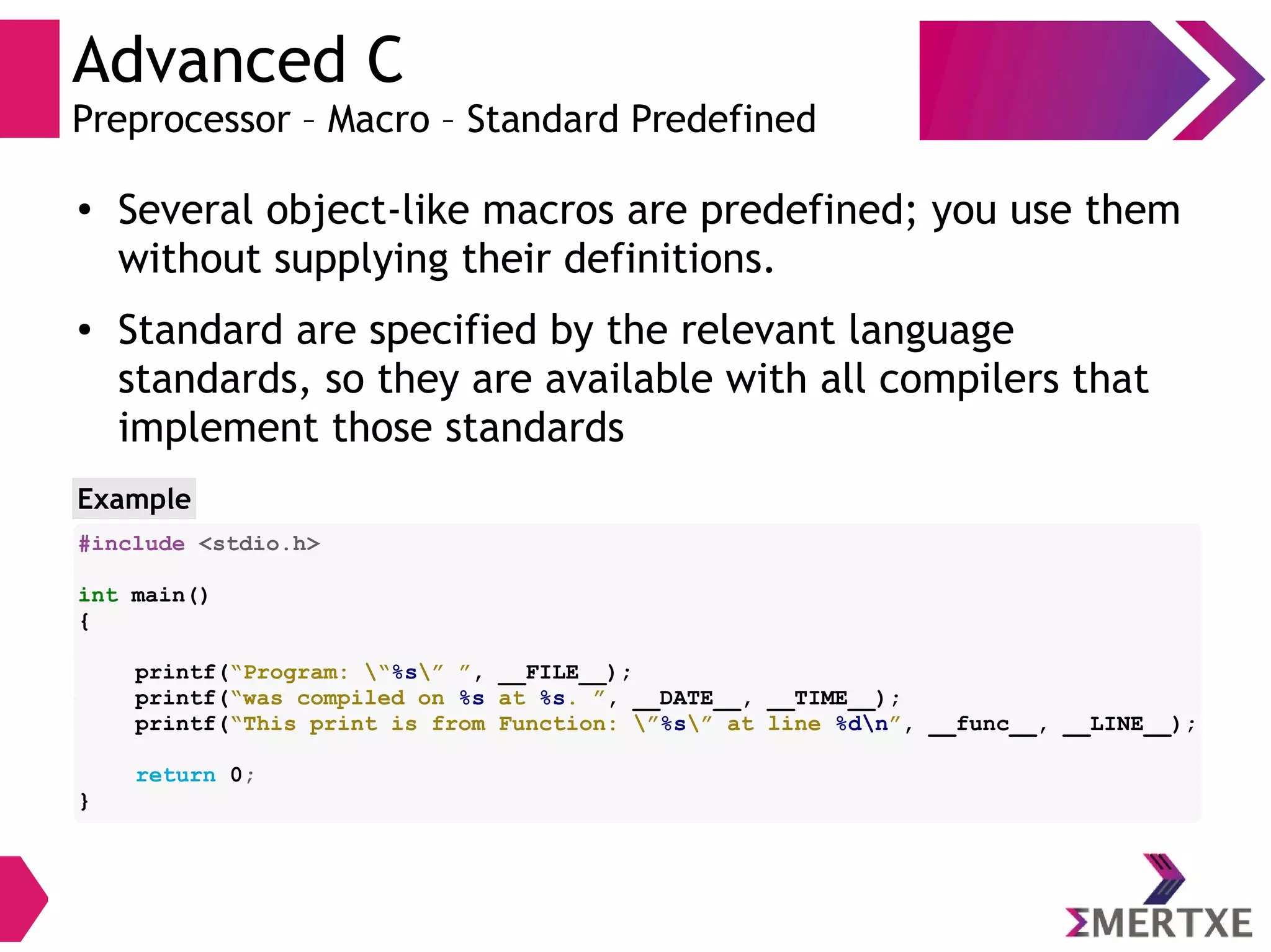 Advanced C
Preprocessor – Macro – Standard Predefined
●
Several object-like macros are predefined; you use them
without supplying their definitions.
● Standard are specified by the relevant language
standards, so they are available with all compilers that
implement those standards
Example
#include <stdio.h>
int main()
{
printf(“Program: “%s” ”, __FILE__);
printf(“was compiled on %s at %s. ”, __DATE__, __TIME__);
printf(“This print is from Function: ”%s” at line %dn”, __func__, __LINE__);
return 0;
}
 