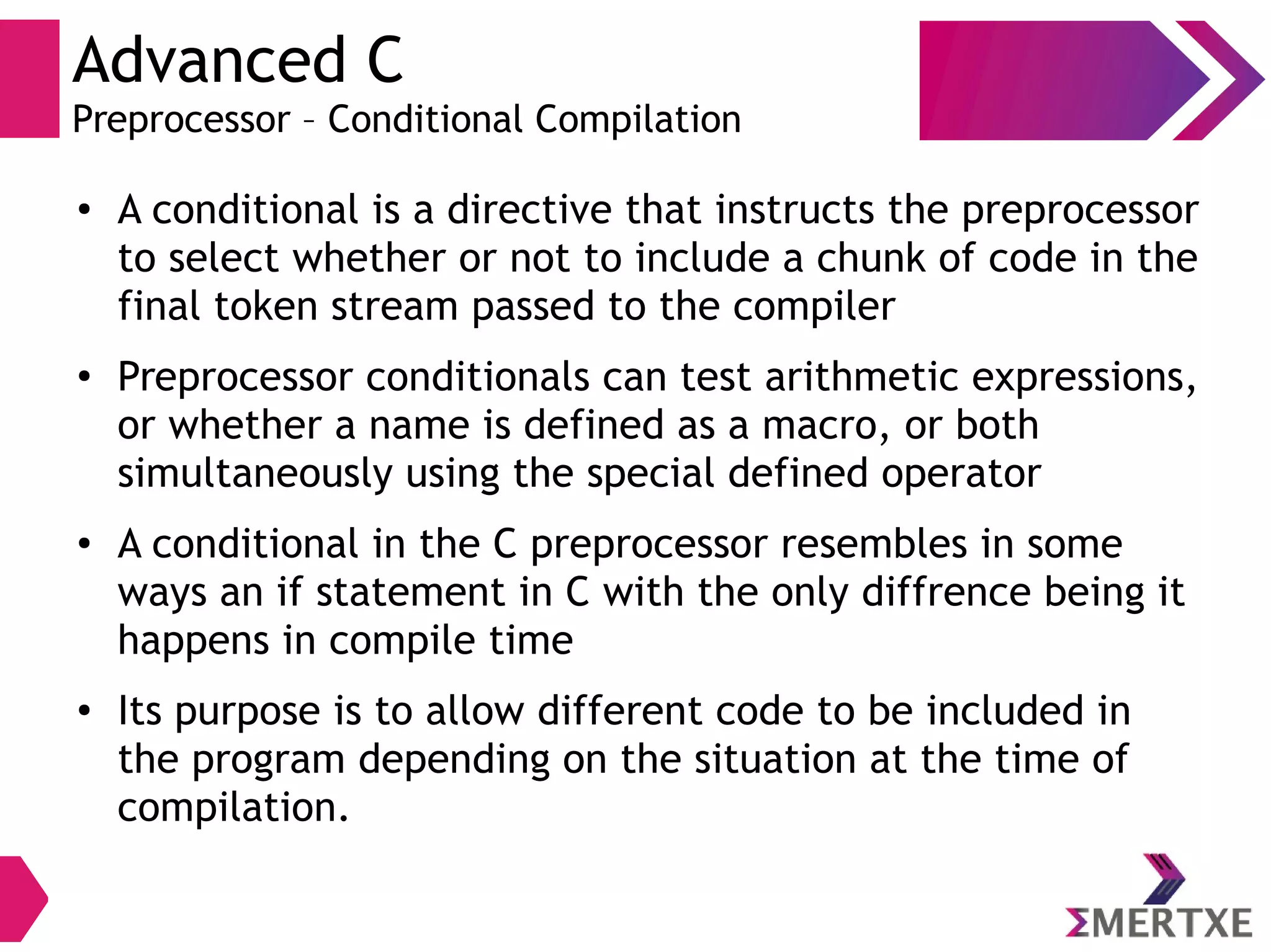 Advanced C
Preprocessor – Conditional Compilation
●
A conditional is a directive that instructs the preprocessor
to select whether or not to include a chunk of code in the
final token stream passed to the compiler
●
Preprocessor conditionals can test arithmetic expressions,
or whether a name is defined as a macro, or both
simultaneously using the special defined operator
●
A conditional in the C preprocessor resembles in some
ways an if statement in C with the only diffrence being it
happens in compile time
●
Its purpose is to allow different code to be included in
the program depending on the situation at the time of
compilation.
 