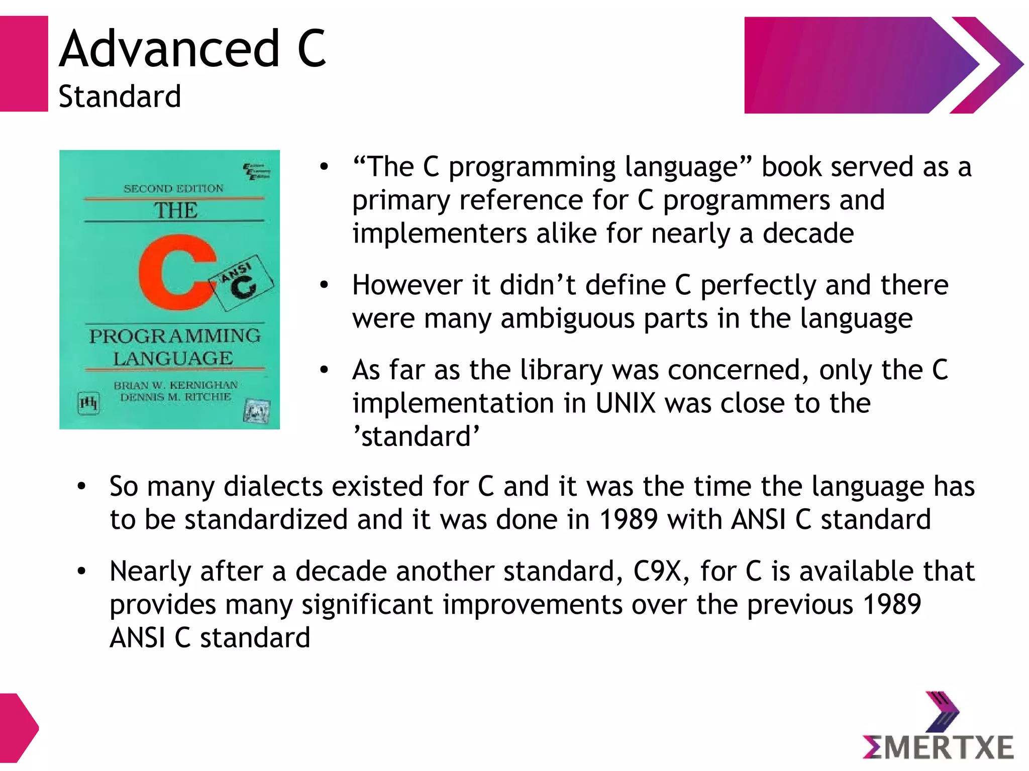 Advanced C
Standard
● “The C programming language” book served as a
primary reference for C programmers and
implementers alike for nearly a decade
●
However it didn’t define C perfectly and there
were many ambiguous parts in the language
● As far as the library was concerned, only the C
implementation in UNIX was close to the
’standard’
●
So many dialects existed for C and it was the time the language has
to be standardized and it was done in 1989 with ANSI C standard
● Nearly after a decade another standard, C9X, for C is available that
provides many significant improvements over the previous 1989
ANSI C standard
 