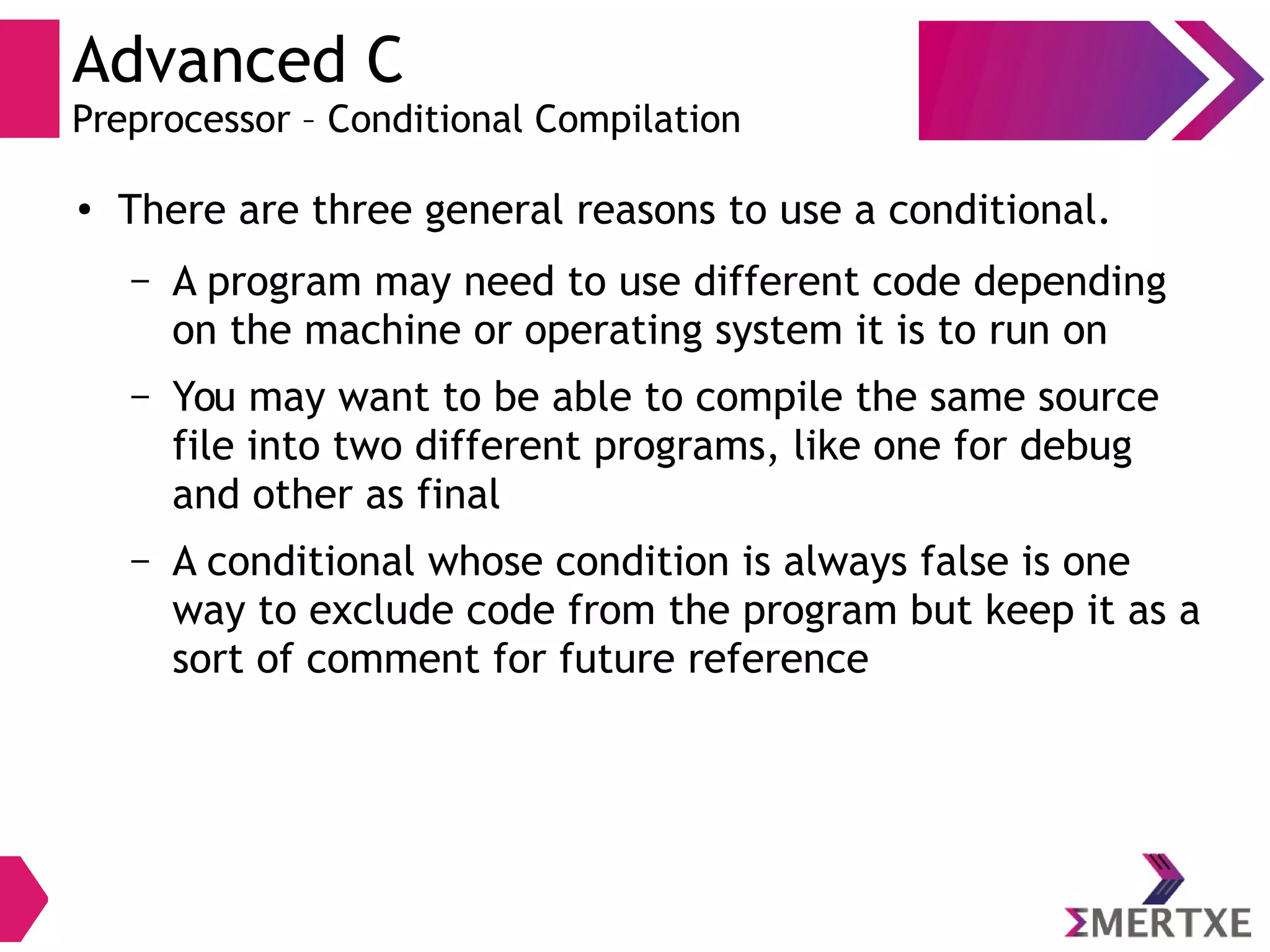 Advanced C
Preprocessor – Conditional Compilation
●
There are three general reasons to use a conditional.
– A program may need to use different code depending
on the machine or operating system it is to run on
– You may want to be able to compile the same source
file into two different programs, like one for debug
and other as final
– A conditional whose condition is always false is one
way to exclude code from the program but keep it as a
sort of comment for future reference
 