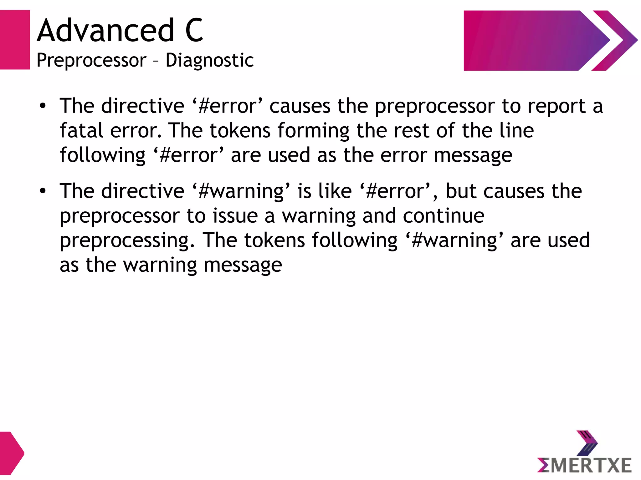 Advanced C
Preprocessor – Diagnostic
●
The directive ‘#error’ causes the preprocessor to report a
fatal error. The tokens forming the rest of the line
following ‘#error’ are used as the error message
●
The directive ‘#warning’ is like ‘#error’, but causes the
preprocessor to issue a warning and continue
preprocessing. The tokens following ‘#warning’ are used
as the warning message
 