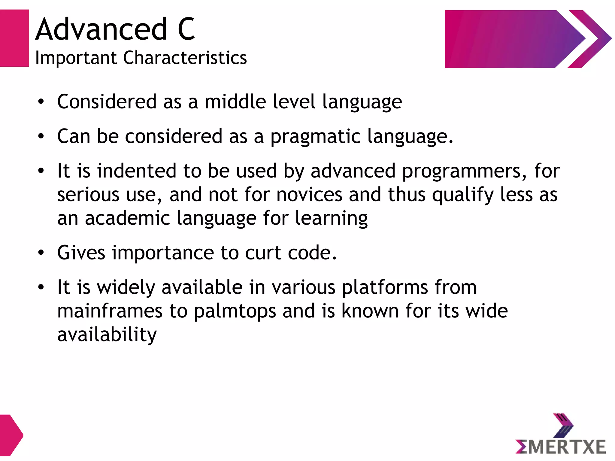 Advanced C
Important Characteristics
●
Considered as a middle level language
●
Can be considered as a pragmatic language.
●
It is indented to be used by advanced programmers, for
serious use, and not for novices and thus qualify less as
an academic language for learning
●
Gives importance to curt code.
● It is widely available in various platforms from
mainframes to palmtops and is known for its wide
availability
 