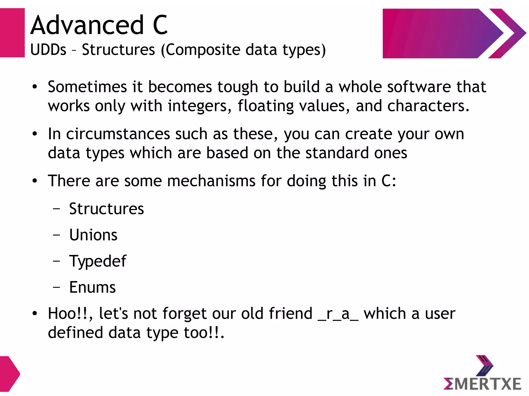 Advanced C
UDDs – Structures (Composite data types)
●
Sometimes it becomes tough to build a whole software that
works only with integers, floating values, and characters.
●
In circumstances such as these, you can create your own
data types which are based on the standard ones
●
There are some mechanisms for doing this in C:
– Structures
– Unions
– Typedef
– Enums
●
Hoo!!, let's not forget our old friend _r_a_ which a user
defined data type too!!.
 