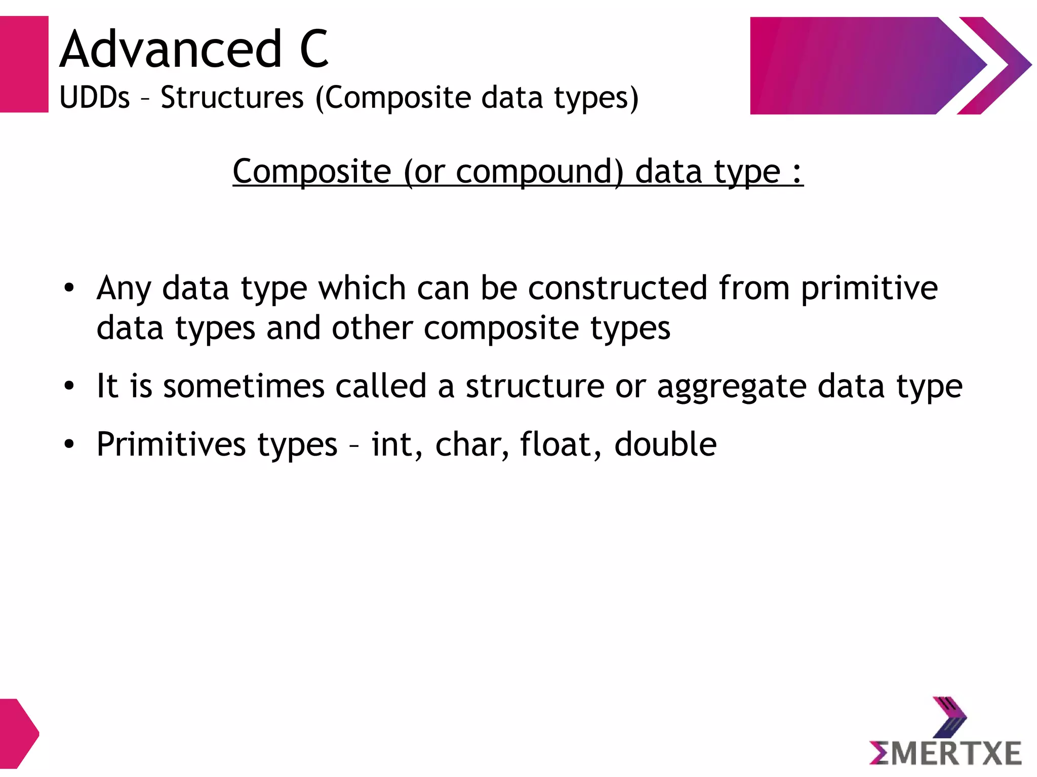 Advanced C
UDDs – Structures (Composite data types)
Composite (or compound) data type :
●
Any data type which can be constructed from primitive
data types and other composite types
●
It is sometimes called a structure or aggregate data type
●
Primitives types – int, char, float, double
 