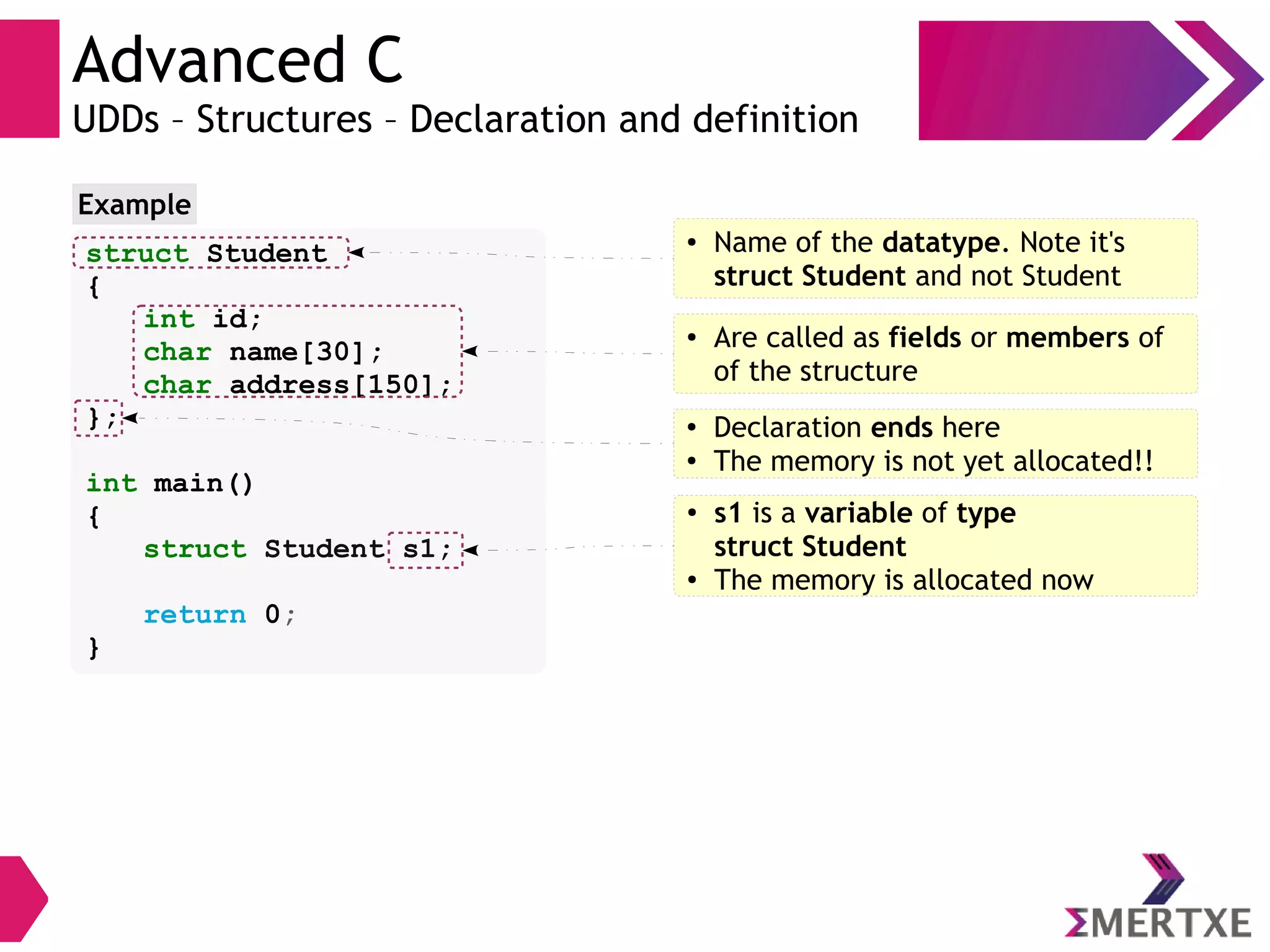 Advanced C
UDDs – Structures – Declaration and definition
struct Student
{
int id;
char name[30];
char address[150];
};
int main()
{
struct Student s1;
return 0;
}
Example
● Name of the datatype. Note it's
struct Student and not Student
● Are called as fields or members of
of the structure
● Declaration ends here
●
The memory is not yet allocated!!
●
s1 is a variable of type
struct Student
● The memory is allocated now
 