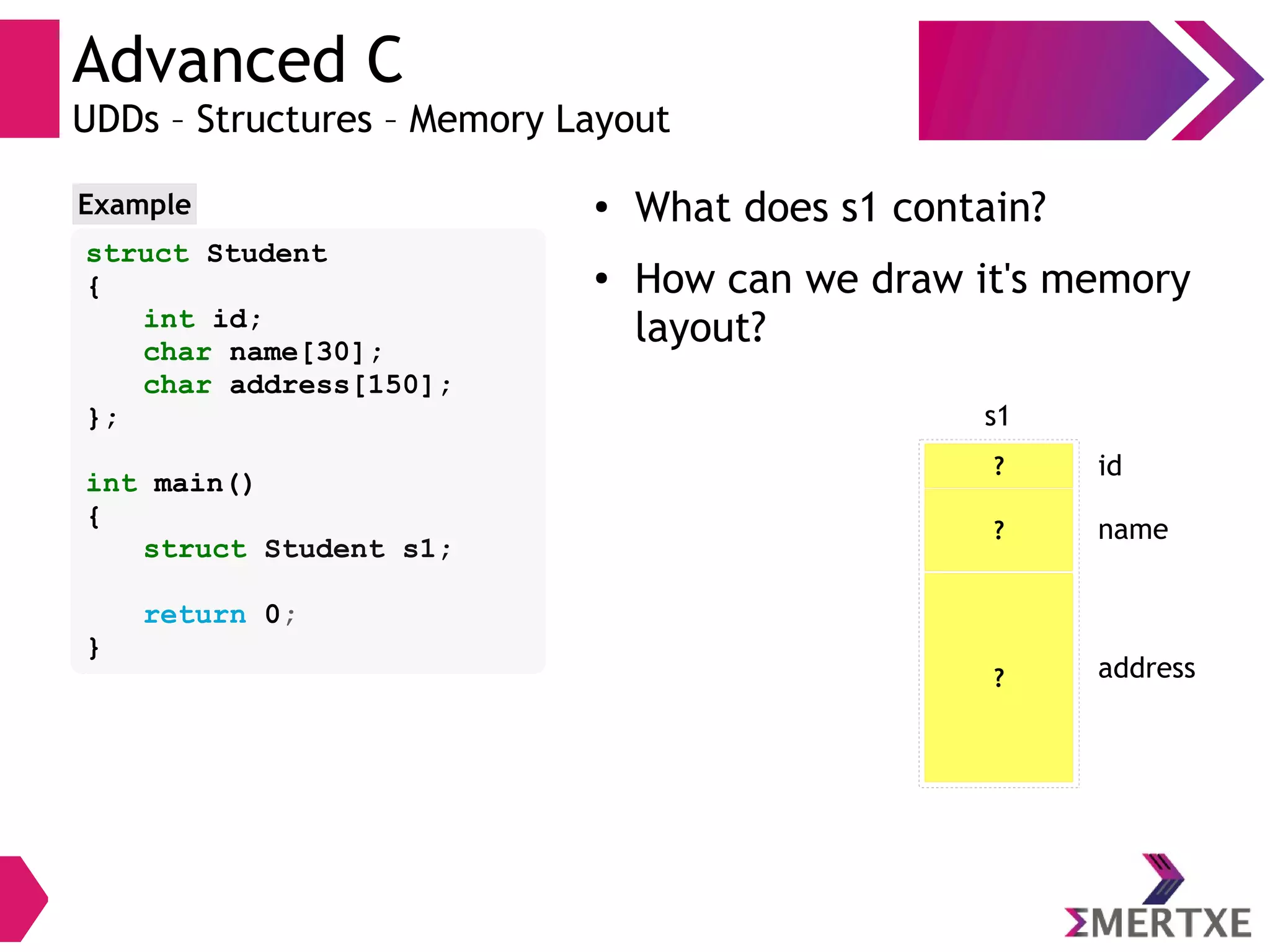 Advanced C
UDDs – Structures – Memory Layout
struct Student
{
int id;
char name[30];
char address[150];
};
int main()
{
struct Student s1;
return 0;
}
Example ● What does s1 contain?
●
How can we draw it's memory
layout?
?
s1
id
? name
? address
 