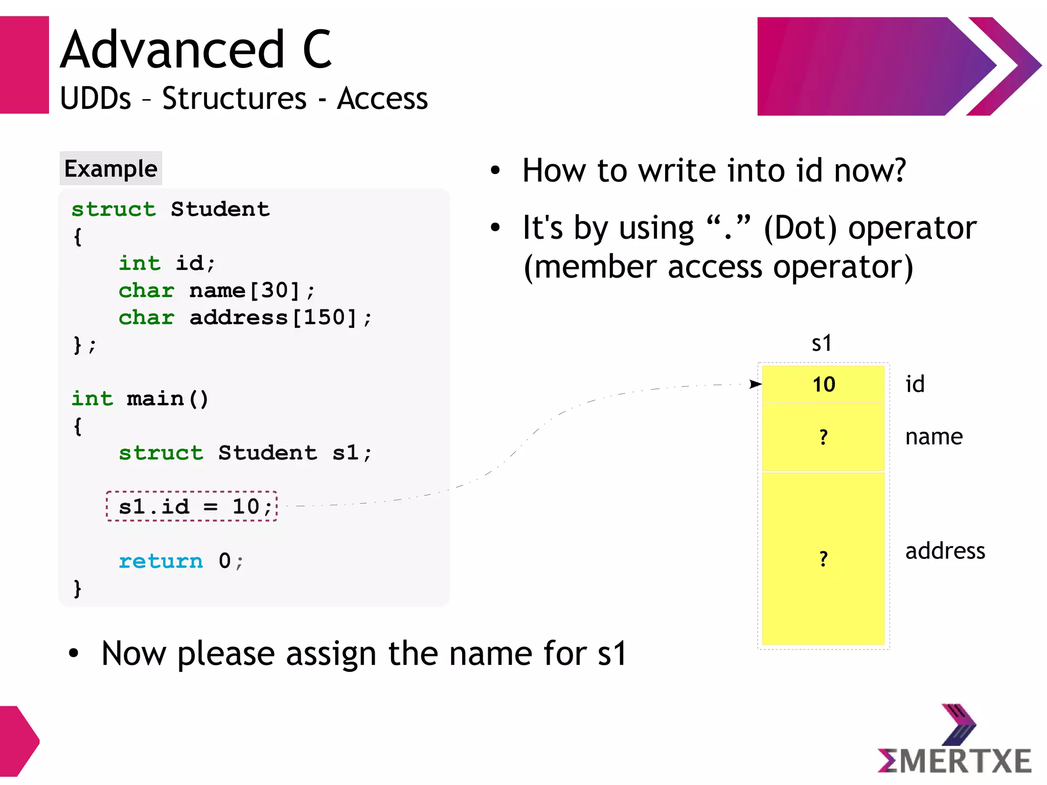 Advanced C
UDDs – Structures - Access
struct Student
{
int id;
char name[30];
char address[150];
};
int main()
{
struct Student s1;
s1.id = 10;
return 0;
}
Example ●
How to write into id now?
●
It's by using “.” (Dot) operator
(member access operator)
10
s1
id
? name
? address
●
Now please assign the name for s1
 