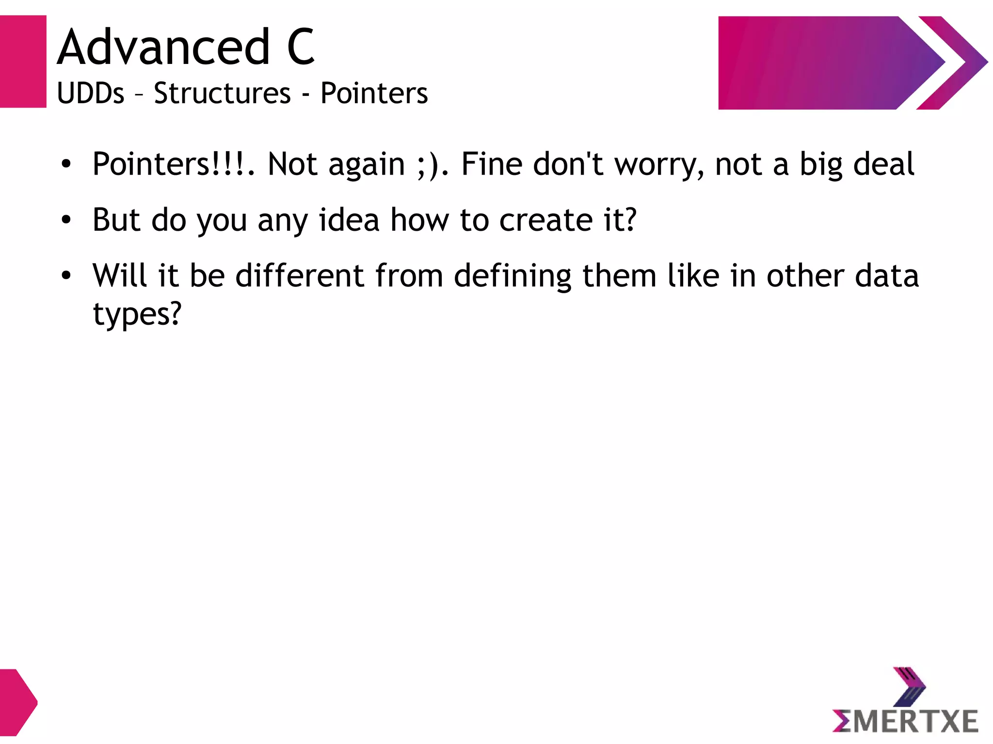 Advanced C
UDDs – Structures - Pointers
●
Pointers!!!. Not again ;). Fine don't worry, not a big deal
●
But do you any idea how to create it?
●
Will it be different from defining them like in other data
types?
 