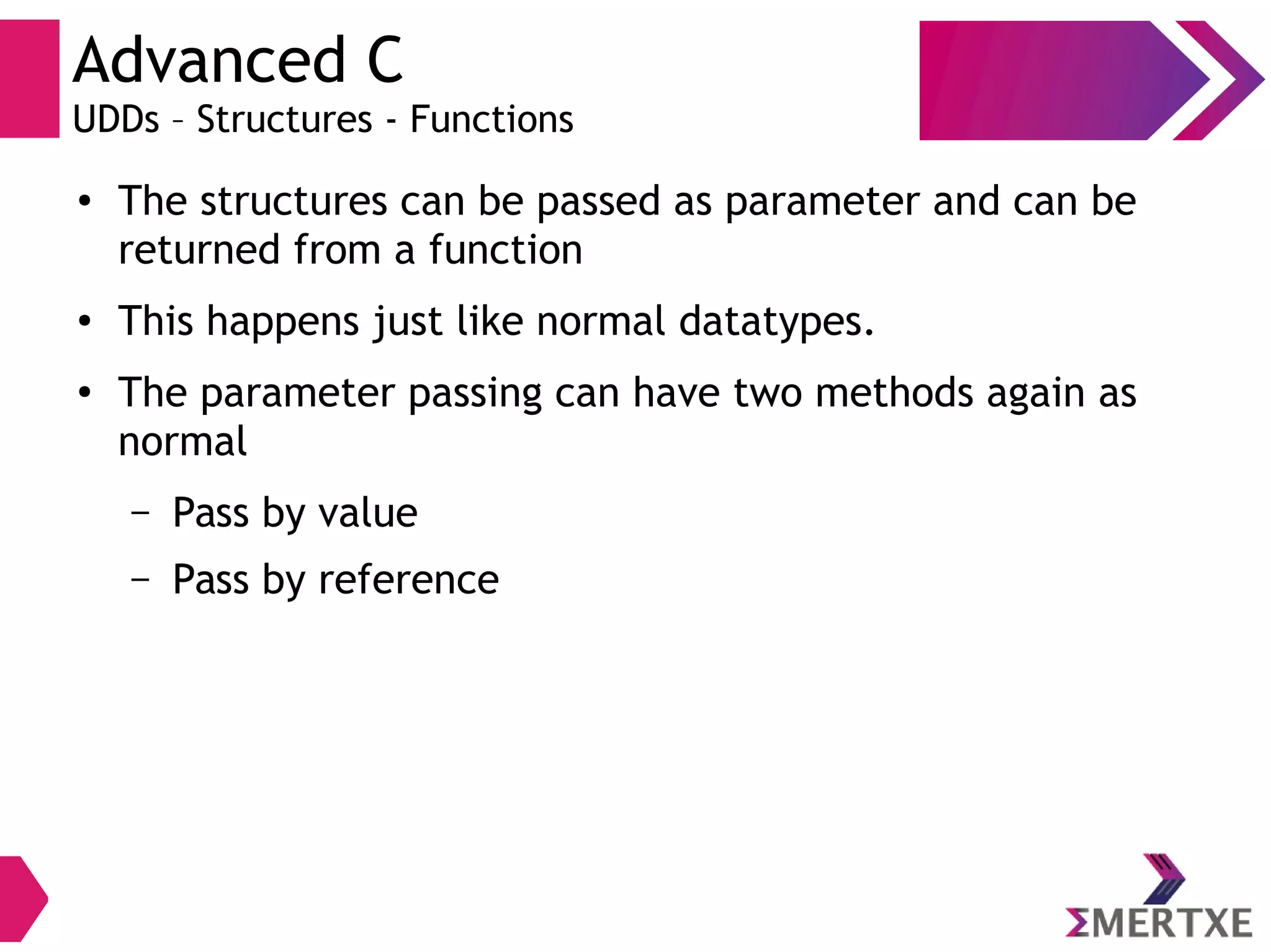 Advanced C
UDDs – Structures - Functions
● The structures can be passed as parameter and can be
returned from a function
● This happens just like normal datatypes.
●
The parameter passing can have two methods again as
normal
– Pass by value
– Pass by reference
 