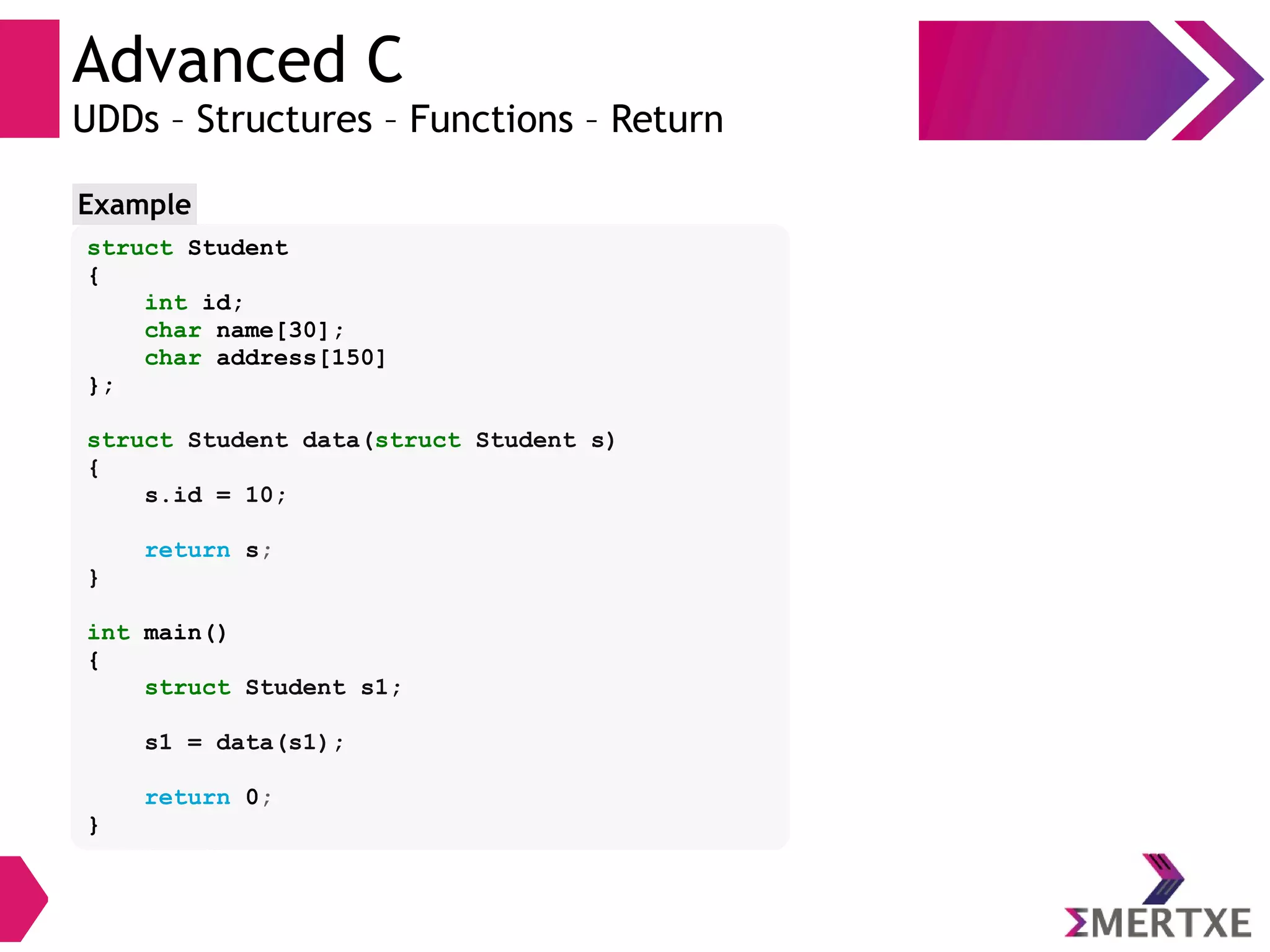 Advanced C
UDDs – Structures – Functions – Return
struct Student
{
int id;
char name[30];
char address[150]
};
struct Student data(struct Student s)
{
s.id = 10;
return s;
}
int main()
{
struct Student s1;
s1 = data(s1);
return 0;
}
Example
 