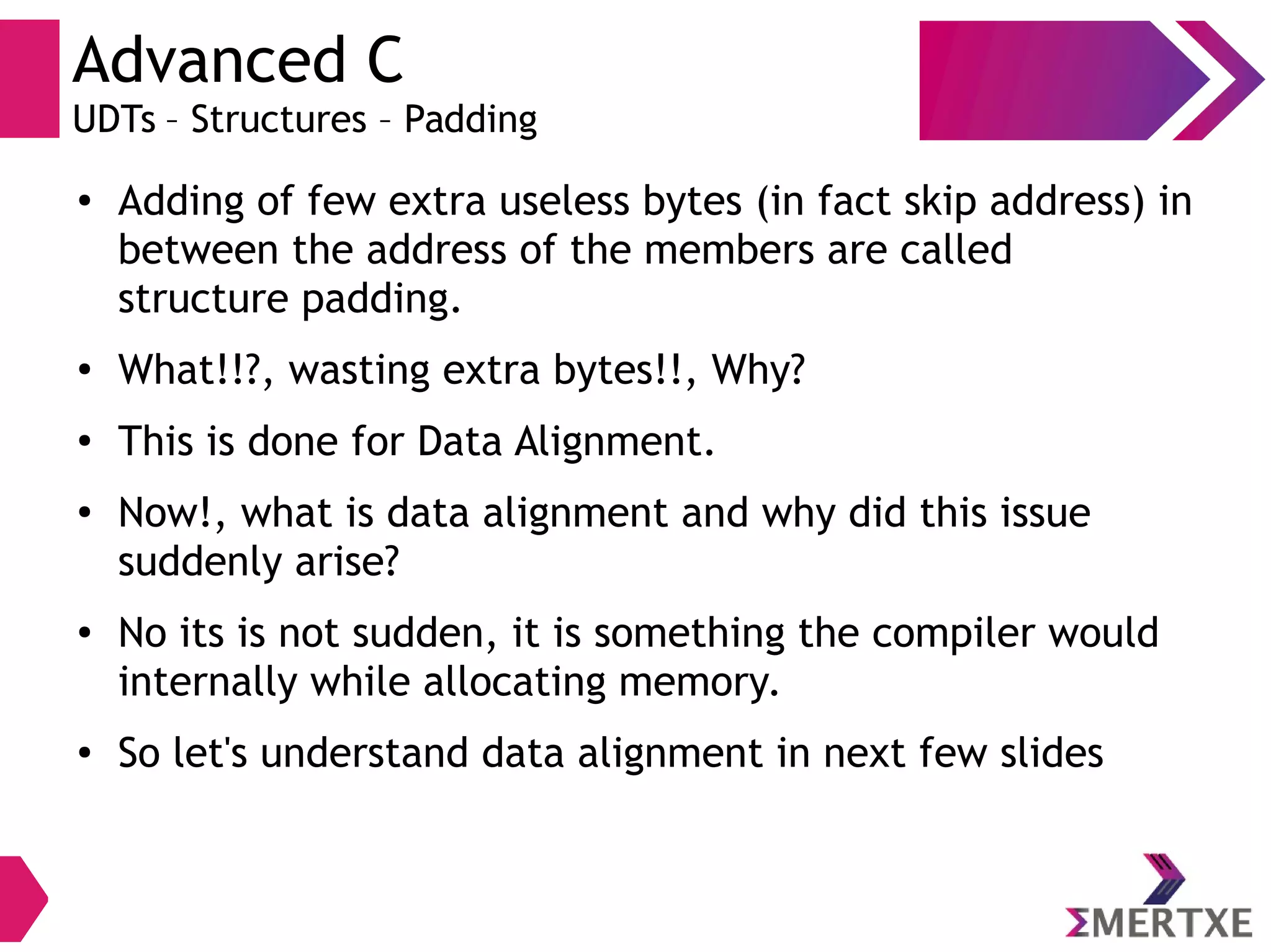 Advanced C
UDTs – Structures – Padding
● Adding of few extra useless bytes (in fact skip address) in
between the address of the members are called
structure padding.
●
What!!?, wasting extra bytes!!, Why?
●
This is done for Data Alignment.
●
Now!, what is data alignment and why did this issue
suddenly arise?
● No its is not sudden, it is something the compiler would
internally while allocating memory.
● So let's understand data alignment in next few slides
 